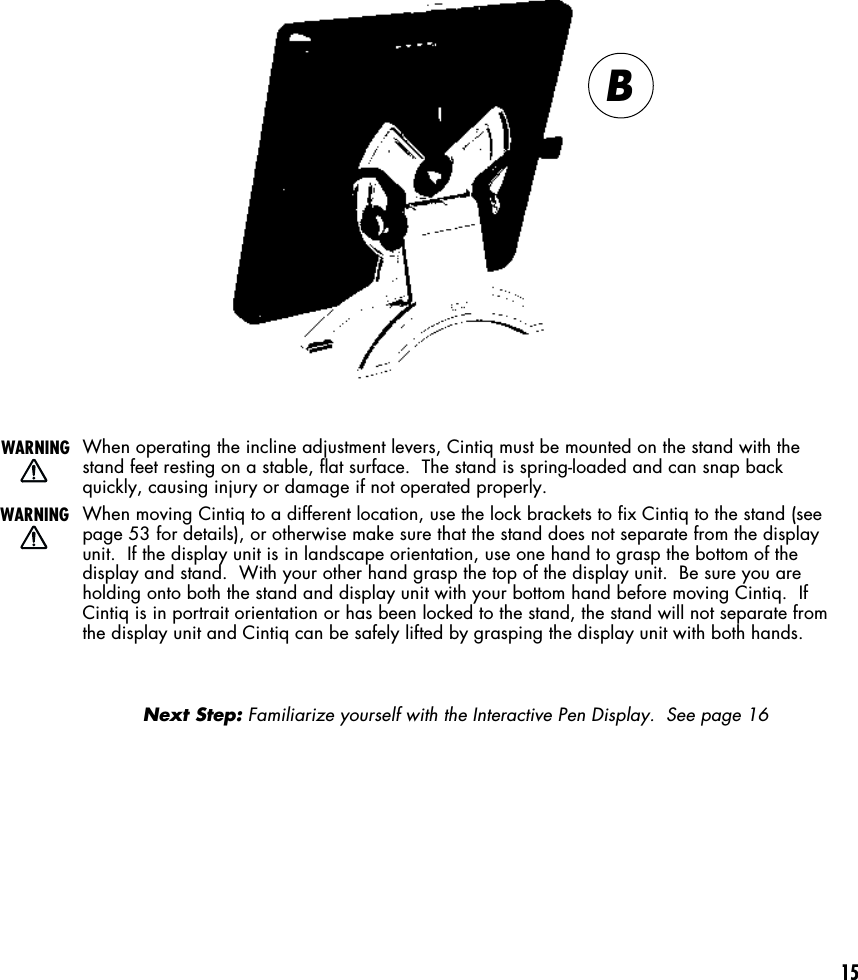 15When operating the incline adjustment levers, Cintiq must be mounted on the stand with thestand feet resting on a stable, flat surface.  The stand is spring-loaded and can snap backquickly, causing injury or damage if not operated properly.When moving Cintiq to a different location, use the lock brackets to fix Cintiq to the stand (seepage 53 for details), or otherwise make sure that the stand does not separate from the displayunit.  If the display unit is in landscape orientation, use one hand to grasp the bottom of thedisplay and stand.  With your other hand grasp the top of the display unit.  Be sure you areholding onto both the stand and display unit with your bottom hand before moving Cintiq.  IfCintiq is in portrait orientation or has been locked to the stand, the stand will not separate fromthe display unit and Cintiq can be safely lifted by grasping the display unit with both hands.Next Step: Familiarize yourself with the Interactive Pen Display.  See page 16WARNINGWARNINGB