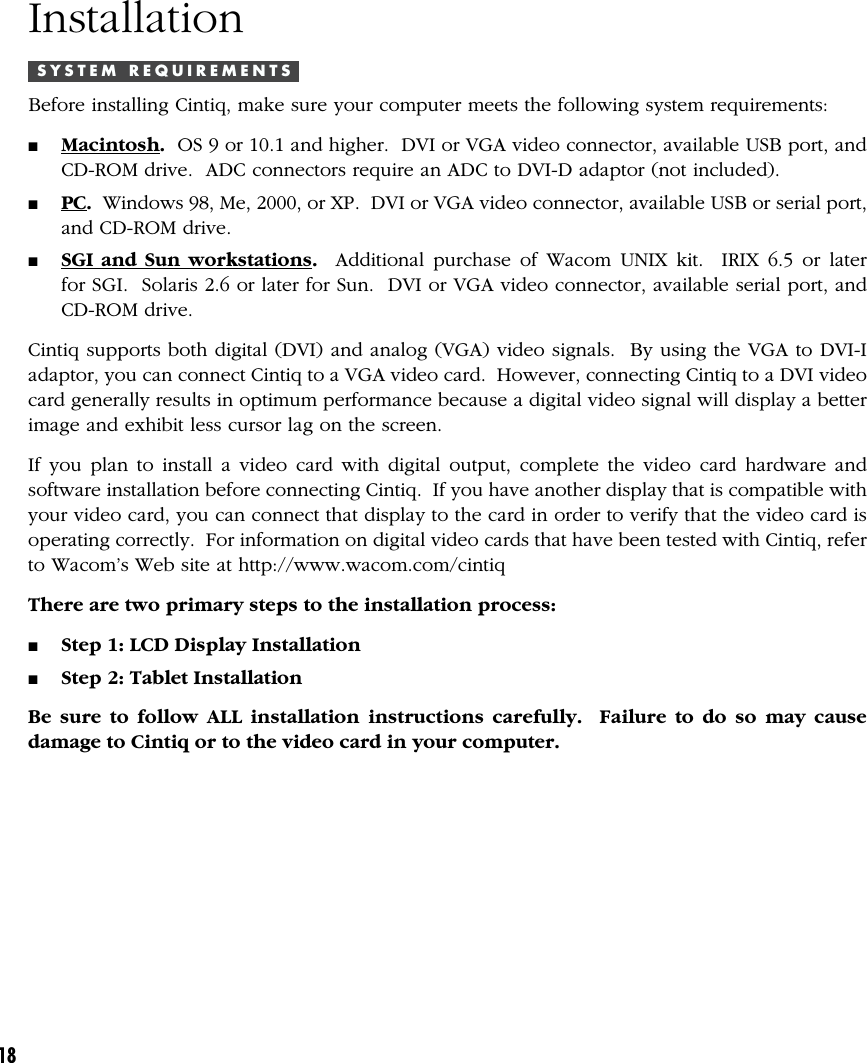 18InstallationS Y S T E M   R E Q U I R E M E N T SBefore installing Cintiq, make sure your computer meets the following system requirements:■Macintosh.  OS 9 or 10.1 and higher.  DVI or VGA video connector, available USB port, andCD-ROM drive.  ADC connectors require an ADC to DVI-D adaptor (not included).■PC.  Windows 98, Me, 2000, or XP.  DVI or VGA video connector, available USB or serial port,and CD-ROM drive.■SGI and Sun workstations.  Additional purchase of Wacom UNIX kit.  IRIX 6.5 or laterfor SGI.  Solaris 2.6 or later for Sun.  DVI or VGA video connector, available serial port, andCD-ROM drive.Cintiq supports both digital (DVI) and analog (VGA) video signals.  By using the VGA to DVI-Iadaptor, you can connect Cintiq to a VGA video card.  However, connecting Cintiq to a DVI videocard generally results in optimum performance because a digital video signal will display a betterimage and exhibit less cursor lag on the screen.If you plan to install a video card with digital output, complete the video card hardware andsoftware installation before connecting Cintiq.  If you have another display that is compatible withyour video card, you can connect that display to the card in order to verify that the video card isoperating correctly.  For information on digital video cards that have been tested with Cintiq, referto Wacom’s Web site at http://www.wacom.com/cintiqThere are two primary steps to the installation process:■Step 1: LCD Display Installation■Step 2: Tablet InstallationBe sure to follow ALL installation instructions carefully.  Failure to do so may causedamage to Cintiq or to the video card in your computer.