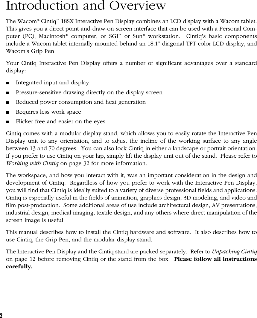 2Introduction and OverviewThe Wacom® Cintiq™ 18SX Interactive Pen Display combines an LCD display with a Wacom tablet.This gives you a direct point-and-draw-on-screen interface that can be used with a Personal Com-puter (PC), Macintosh® computer, or SGI™ or Sun® workstation.  Cintiq’s basic componentsinclude a Wacom tablet internally mounted behind an 18.1” diagonal TFT color LCD display, andWacom’s Grip Pen.Your Cintiq Interactive Pen Display offers a number of significant advantages over a standarddisplay:■Integrated input and display■Pressure-sensitive drawing directly on the display screen■Reduced power consumption and heat generation■Requires less work space■Flicker free and easier on the eyes.Cintiq comes with a modular display stand, which allows you to easily rotate the Interactive PenDisplay unit to any orientation, and to adjust the incline of the working surface to any anglebetween 13 and 70 degrees.  You can also lock Cintiq in either a landscape or portrait orientation.If you prefer to use Cintiq on your lap, simply lift the display unit out of the stand.  Please refer toWorking with Cintiq on page 32 for more information.The workspace, and how you interact with it, was an important consideration in the design anddevelopment of Cintiq.  Regardless of how you prefer to work with the Interactive Pen Display,you will find that Cintiq is ideally suited to a variety of diverse professional fields and applications.Cintiq is especially useful in the fields of animation, graphics design, 3D modeling, and video andfilm post-production.  Some additional areas of use include architectural design, AV presentations,industrial design, medical imaging, textile design, and any others where direct manipulation of thescreen image is useful.This manual describes how to install the Cintiq hardware and software.  It also describes how touse Cintiq, the Grip Pen, and the modular display stand.The Interactive Pen Display and the Cintiq stand are packed separately.  Refer to Unpacking Cintiqon page 12 before removing Cintiq or the stand from the box.  Please follow all instructionscarefully.