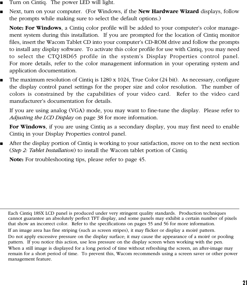 21■Turn on Cintiq.  The power LED will light.■Next, turn on your computer.  (For Windows, if the New Hardware Wizard displays, followthe prompts while making sure to select the default options.)Note: For Windows, a Cintiq color profile will be added to your computer’s color manage-ment system during this installation.  If you are prompted for the location of Cintiq monitorfiles, insert the Wacom Tablet CD into your computer’s CD-ROM drive and follow the promptsto install any display software.  To activate this color profile for use with Cintiq, you may needto select the CTQ18D65 profile in the system’s Display Properties control panel.For more details, refer to the color management information in your operating system andapplication documentation.■The maximum resolution of Cintiq is 1280 x 1024, True Color (24 bit).  As necessary, configurethe display control panel settings for the proper size and color resolution.  The number ofcolors is constrained by the capabilities of your video card.  Refer to the video cardmanufacturer’s documentation for details.If you are using analog (VGA) mode, you may want to fine-tune the display.  Please refer toAdjusting the LCD Display on page 38 for more information.For Windows, if you are using Cintiq as a secondary display, you may first need to enableCintiq in your Display Properties control panel.■After the display portion of Cintiq is working to your satisfaction, move on to the next section(Step 2: Tablet Installation) to install the Wacom tablet portion of Cintiq.Note: For troubleshooting tips, please refer to page 45.Each Cintiq 18SX LCD panel is produced under very stringent quality standards.  Production techniquescannot guarantee an absolutely perfect TFT display, and some panels may exhibit a certain number of pixelsthat show an incorrect color.  Refer to the specifications on pages 55 and 56 for more information.If an image area has fine striping (such as screen stripes), it may flicker or display a moiré pattern.Do not apply excessive pressure on the display surface; it may cause the appearance of a moiré or poolingpattern.  If you notice this action, use less pressure on the display screen when working with the pen.When a still image is displayed for a long period of time without refreshing the screen, an after-image mayremain for a short period of time.  To prevent this, Wacom recommends using a screen saver or other powermanagement feature.