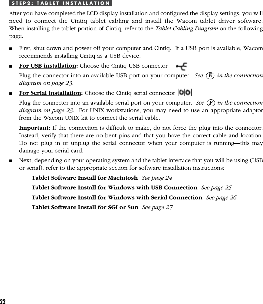 22S T E P 2 :   T A B L E T   I N S T A L L A T I O NAfter you have completed the LCD display installation and configured the display settings, you willneed to connect the Cintiq tablet cabling and install the Wacom tablet driver software.When installing the tablet portion of Cintiq, refer to the Tablet Cabling Diagram on the followingpage.■First, shut down and power off your computer and Cintiq.  If a USB port is available, Wacomrecommends installing Cintiq as a USB device.■For USB installation: Choose the Cintiq USB connectorPlug the connector into an available USB port on your computer.  See   E   in the connectiondiagram on page 23.■For Serial installation: Choose the Cintiq serial connectorPlug the connector into an available serial port on your computer.  See   F   in the connectiondiagram on page 23.  For UNIX workstations, you may need to use an appropriate adaptorfrom the Wacom UNIX kit to connect the serial cable.Important: If the connection is difficult to make, do not force the plug into the connector.Instead, verify that there are no bent pins and that you have the correct cable and location.Do not plug in or unplug the serial connector when your computer is running—this maydamage your serial card.■Next, depending on your operating system and the tablet interface that you will be using (USBor serial), refer to the appropriate section for software installation instructions:Tablet Software Install for Macintosh  See page 24Tablet Software Install for Windows with USB Connection  See page 25Tablet Software Install for Windows with Serial Connection  See page 26Tablet Software Install for SGI or Sun  See page 27