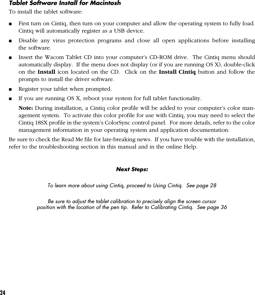 24Tablet Software Install for MacintoshTo install the tablet software:■First turn on Cintiq, then turn on your computer and allow the operating system to fully load.Cintiq will automatically register as a USB device.■Disable any virus protection programs and close all open applications before installingthe software.■Insert the Wacom Tablet CD into your computer’s CD-ROM drive.  The Cintiq menu shouldautomatically display.  If the menu does not display (or if you are running OS X), double-clickon the Install icon located on the CD.  Click on the Install Cintiq button and follow theprompts to install the driver software.■Register your tablet when prompted.■If you are running OS X, reboot your system for full tablet functionality.Note: During installation, a Cintiq color profile will be added to your computer’s color man-agement system.  To activate this color profile for use with Cintiq, you may need to select theCintiq 18SX profile in the system’s ColorSync control panel.  For more details, refer to the colormanagement information in your operating system and application documentation.Be sure to check the Read Me file for late-breaking news.  If you have trouble with the installation,refer to the troubleshooting section in this manual and in the online Help.Next Steps:To learn more about using Cintiq, proceed to Using Cintiq.  See page 28Be sure to adjust the tablet calibration to precisely align the screen cursorposition with the location of the pen tip.  Refer to Calibrating Cintiq.  See page 36