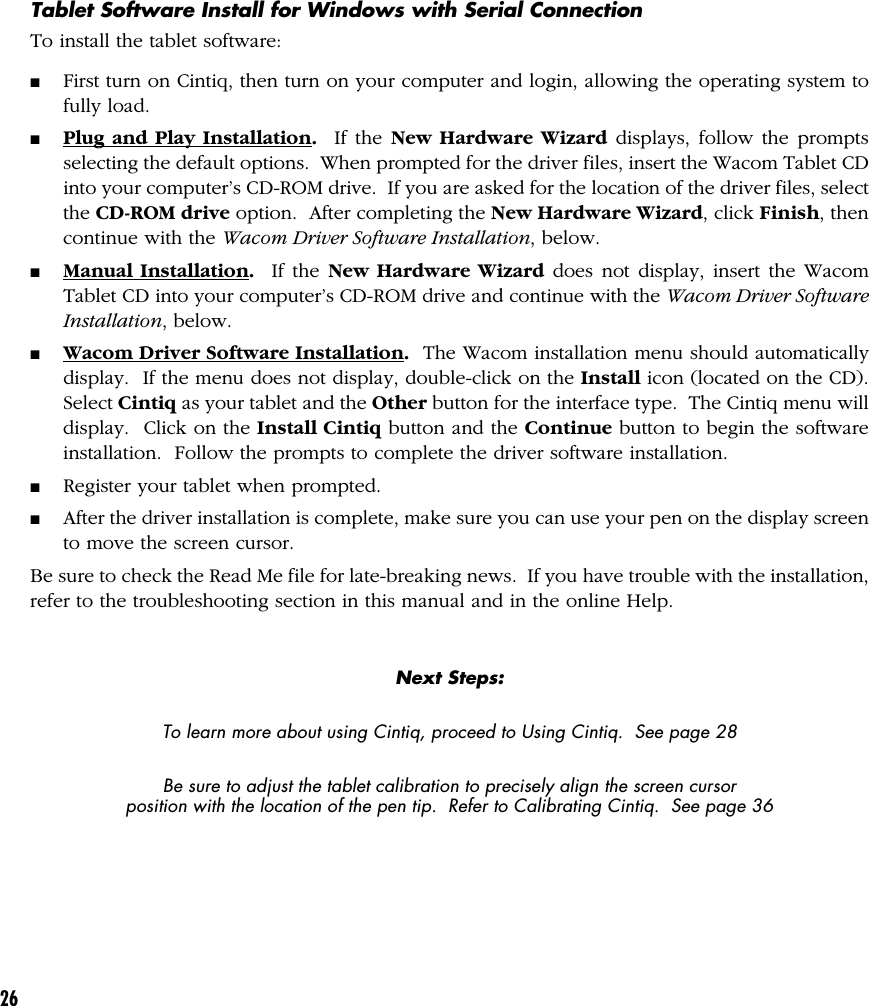 26Tablet Software Install for Windows with Serial ConnectionTo install the tablet software:■First turn on Cintiq, then turn on your computer and login, allowing the operating system tofully load.■Plug and Play Installation.  If the New Hardware Wizard displays, follow the promptsselecting the default options.  When prompted for the driver files, insert the Wacom Tablet CDinto your computer’s CD-ROM drive.  If you are asked for the location of the driver files, selectthe CD-ROM drive option.  After completing the New Hardware Wizard, click Finish, thencontinue with the Wacom Driver Software Installation, below.■Manual Installation.  If the New Hardware Wizard does not display, insert the WacomTablet CD into your computer’s CD-ROM drive and continue with the Wacom Driver SoftwareInstallation, below.■Wacom Driver Software Installation.  The Wacom installation menu should automaticallydisplay.  If the menu does not display, double-click on the Install icon (located on the CD).Select Cintiq as your tablet and the Other button for the interface type.  The Cintiq menu willdisplay.  Click on the Install Cintiq button and the Continue button to begin the softwareinstallation.  Follow the prompts to complete the driver software installation.■Register your tablet when prompted.■After the driver installation is complete, make sure you can use your pen on the display screento move the screen cursor.Be sure to check the Read Me file for late-breaking news.  If you have trouble with the installation,refer to the troubleshooting section in this manual and in the online Help.Next Steps:To learn more about using Cintiq, proceed to Using Cintiq.  See page 28Be sure to adjust the tablet calibration to precisely align the screen cursorposition with the location of the pen tip.  Refer to Calibrating Cintiq.  See page 36