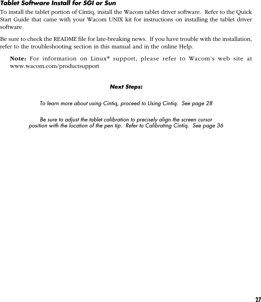 27Tablet Software Install for SGI or SunTo install the tablet portion of Cintiq, install the Wacom tablet driver software.  Refer to the QuickStart Guide that came with your Wacom UNIX kit for instructions on installing the tablet driversoftware.Be sure to check the README file for late-breaking news.  If you have trouble with the installation,refer to the troubleshooting section in this manual and in the online Help.Note: For information on Linux® support, please refer to Wacom’s web site atwww.wacom.com/productsupportNext Steps:To learn more about using Cintiq, proceed to Using Cintiq.  See page 28Be sure to adjust the tablet calibration to precisely align the screen cursorposition with the location of the pen tip.  Refer to Calibrating Cintiq.  See page 36