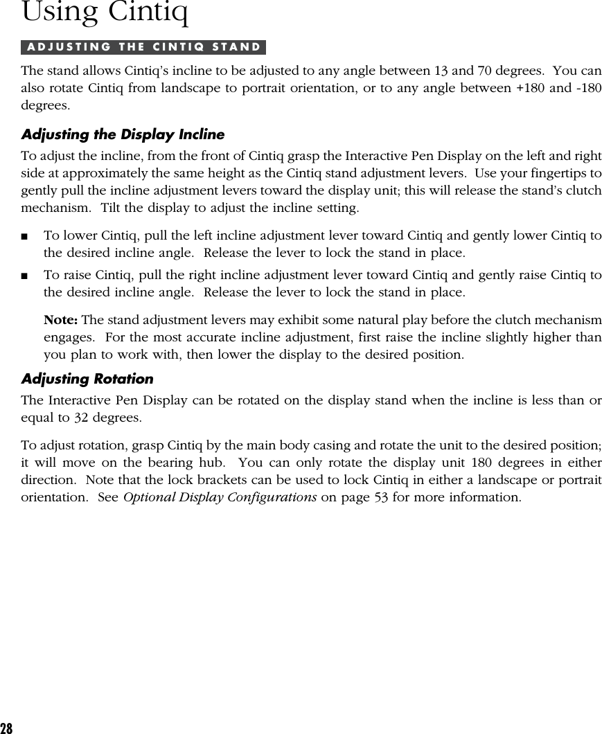 28Using CintiqA D J U S T I N G   T H E   C I N T I Q   S T A N DThe stand allows Cintiq’s incline to be adjusted to any angle between 13 and 70 degrees.  You canalso rotate Cintiq from landscape to portrait orientation, or to any angle between +180 and -180degrees.Adjusting the Display InclineTo adjust the incline, from the front of Cintiq grasp the Interactive Pen Display on the left and rightside at approximately the same height as the Cintiq stand adjustment levers.  Use your fingertips togently pull the incline adjustment levers toward the display unit; this will release the stand’s clutchmechanism.  Tilt the display to adjust the incline setting.■To lower Cintiq, pull the left incline adjustment lever toward Cintiq and gently lower Cintiq tothe desired incline angle.  Release the lever to lock the stand in place.■To raise Cintiq, pull the right incline adjustment lever toward Cintiq and gently raise Cintiq tothe desired incline angle.  Release the lever to lock the stand in place.Note: The stand adjustment levers may exhibit some natural play before the clutch mechanismengages.  For the most accurate incline adjustment, first raise the incline slightly higher thanyou plan to work with, then lower the display to the desired position.Adjusting RotationThe Interactive Pen Display can be rotated on the display stand when the incline is less than orequal to 32 degrees.To adjust rotation, grasp Cintiq by the main body casing and rotate the unit to the desired position;it will move on the bearing hub.  You can only rotate the display unit 180 degrees in eitherdirection.  Note that the lock brackets can be used to lock Cintiq in either a landscape or portraitorientation.  See Optional Display Configurations on page 53 for more information.