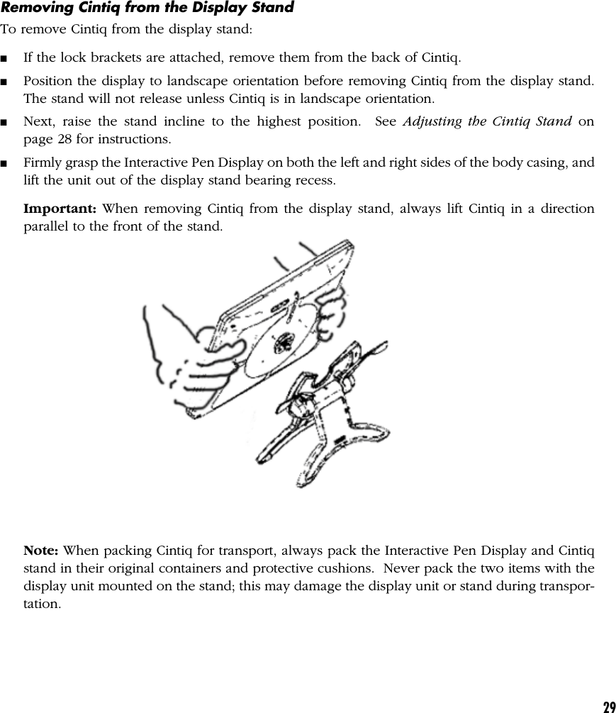 29Removing Cintiq from the Display StandTo remove Cintiq from the display stand:■If the lock brackets are attached, remove them from the back of Cintiq.■Position the display to landscape orientation before removing Cintiq from the display stand.The stand will not release unless Cintiq is in landscape orientation.■Next, raise the stand incline to the highest position.  See Adjusting the Cintiq Stand onpage 28 for instructions.■Firmly grasp the Interactive Pen Display on both the left and right sides of the body casing, andlift the unit out of the display stand bearing recess.Important: When removing Cintiq from the display stand, always lift Cintiq in a directionparallel to the front of the stand.Note: When packing Cintiq for transport, always pack the Interactive Pen Display and Cintiqstand in their original containers and protective cushions.  Never pack the two items with thedisplay unit mounted on the stand; this may damage the display unit or stand during transpor-tation.
