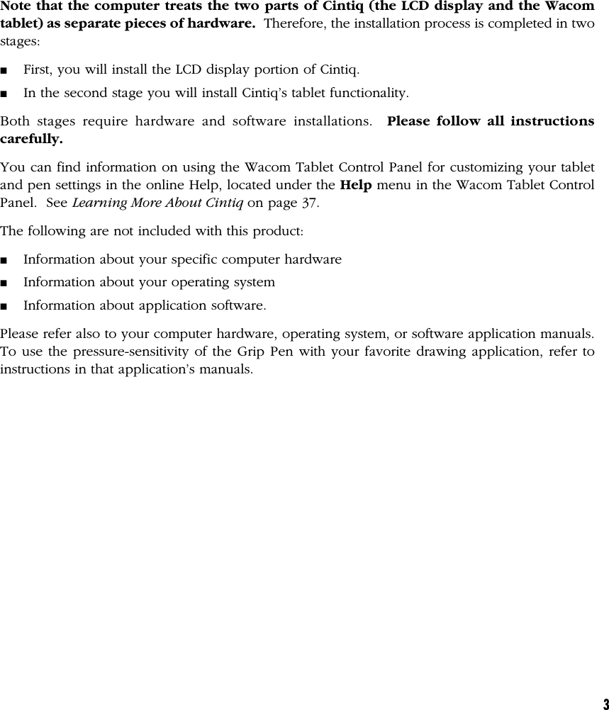 3Note that the computer treats the two parts of Cintiq (the LCD display and the Wacomtablet) as separate pieces of hardware.  Therefore, the installation process is completed in twostages:■First, you will install the LCD display portion of Cintiq.■In the second stage you will install Cintiq’s tablet functionality.Both stages require hardware and software installations.  Please follow all instructionscarefully.You can find information on using the Wacom Tablet Control Panel for customizing your tabletand pen settings in the online Help, located under the Help menu in the Wacom Tablet ControlPanel.  See Learning More About Cintiq on page 37.The following are not included with this product:■Information about your specific computer hardware■Information about your operating system■Information about application software.Please refer also to your computer hardware, operating system, or software application manuals.To use the pressure-sensitivity of the Grip Pen with your favorite drawing application, refer toinstructions in that application’s manuals.
