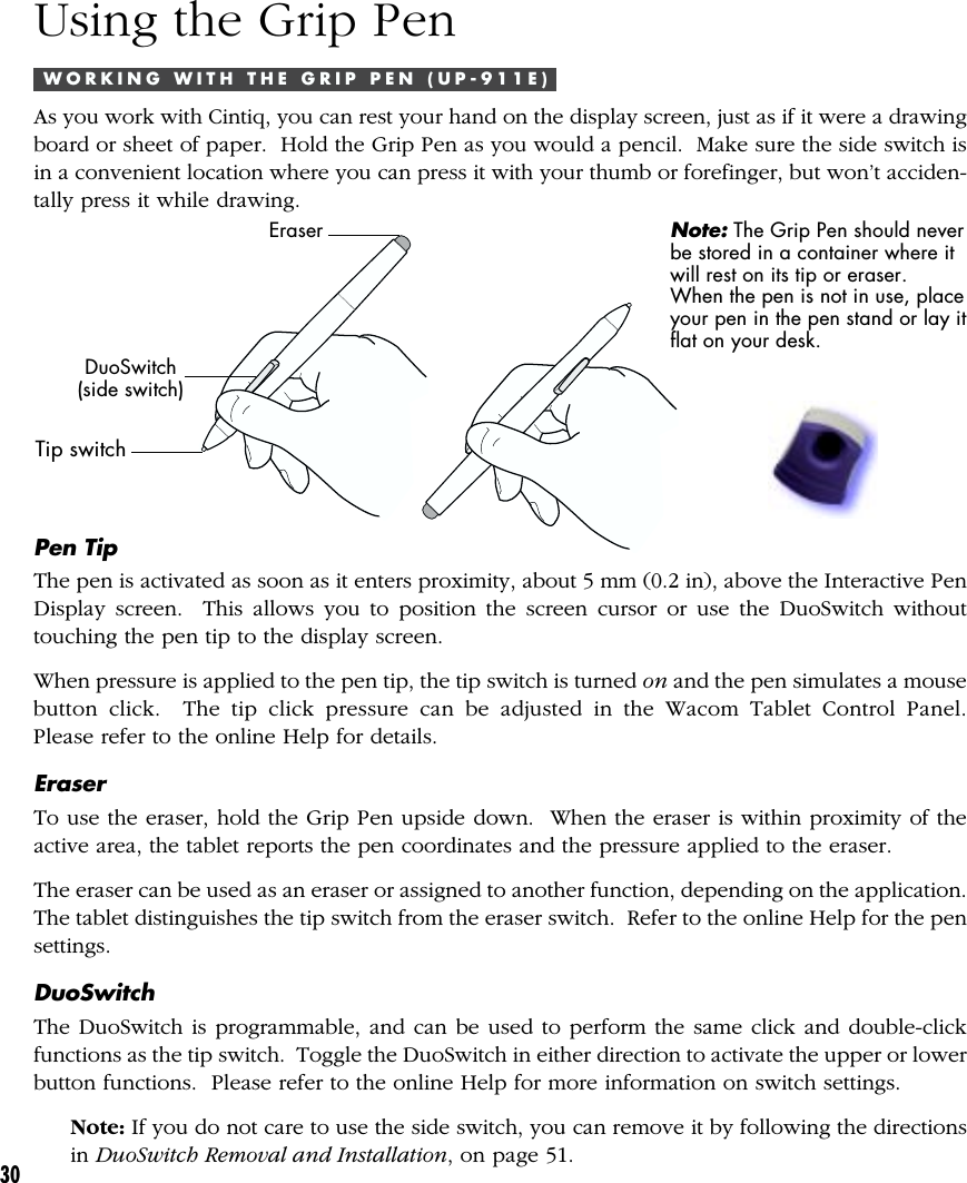 30Using the Grip PenW O R K I N G   W I T H   T H E   G R I P   P E N   ( U P - 9 1 1 E )As you work with Cintiq, you can rest your hand on the display screen, just as if it were a drawingboard or sheet of paper.  Hold the Grip Pen as you would a pencil.  Make sure the side switch isin a convenient location where you can press it with your thumb or forefinger, but won’t acciden-tally press it while drawing.EraserDuoSwitch(side switch)Tip switchNote: The Grip Pen should neverbe stored in a container where itwill rest on its tip or eraser.When the pen is not in use, placeyour pen in the pen stand or lay itflat on your desk.Pen TipThe pen is activated as soon as it enters proximity, about 5 mm (0.2 in), above the Interactive PenDisplay screen.  This allows you to position the screen cursor or use the DuoSwitch withouttouching the pen tip to the display screen.When pressure is applied to the pen tip, the tip switch is turned on and the pen simulates a mousebutton click.  The tip click pressure can be adjusted in the Wacom Tablet Control Panel.Please refer to the online Help for details.EraserTo use the eraser, hold the Grip Pen upside down.  When the eraser is within proximity of theactive area, the tablet reports the pen coordinates and the pressure applied to the eraser.The eraser can be used as an eraser or assigned to another function, depending on the application.The tablet distinguishes the tip switch from the eraser switch.  Refer to the online Help for the pensettings.DuoSwitchThe DuoSwitch is programmable, and can be used to perform the same click and double-clickfunctions as the tip switch.  Toggle the DuoSwitch in either direction to activate the upper or lowerbutton functions.  Please refer to the online Help for more information on switch settings.Note: If you do not care to use the side switch, you can remove it by following the directionsin DuoSwitch Removal and Installation, on page 51.