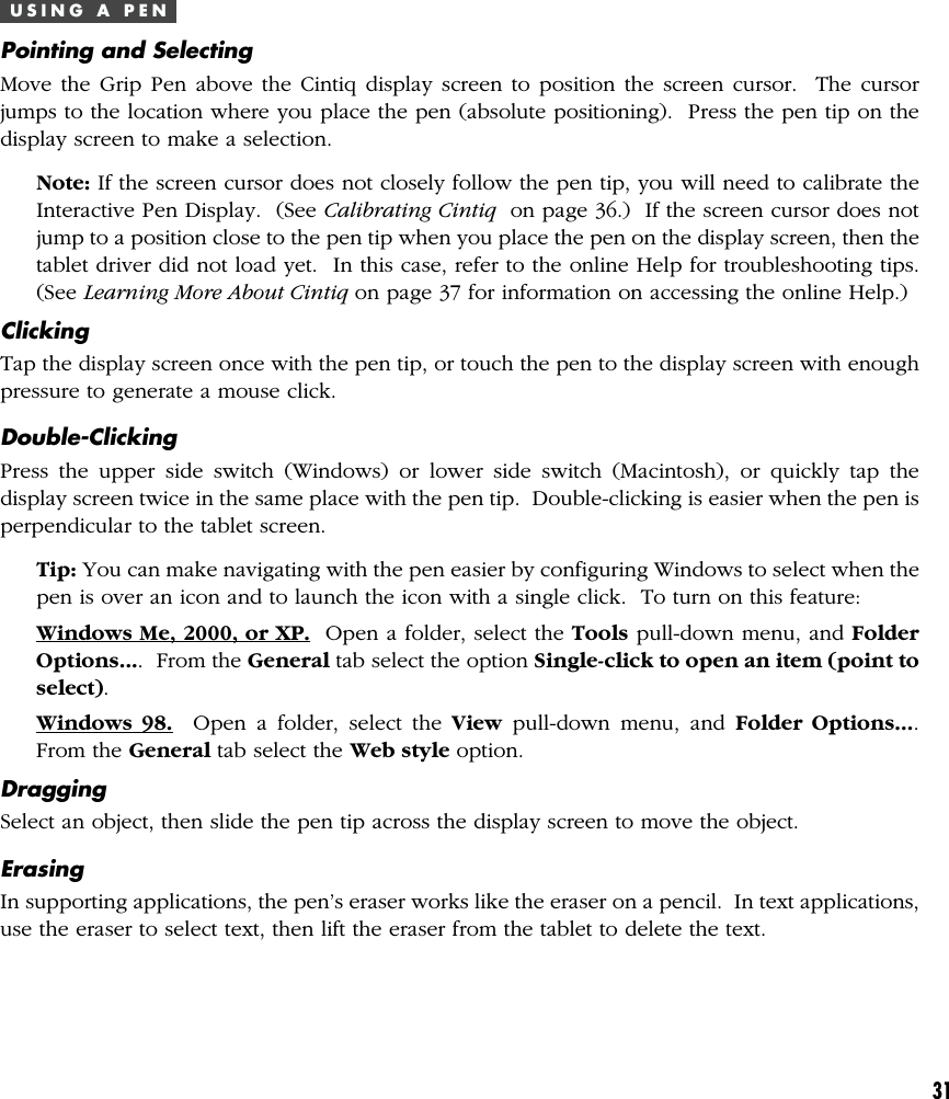 31U S I N G   A   P E NPointing and SelectingMove the Grip Pen above the Cintiq display screen to position the screen cursor.  The cursorjumps to the location where you place the pen (absolute positioning).  Press the pen tip on thedisplay screen to make a selection.Note: If the screen cursor does not closely follow the pen tip, you will need to calibrate theInteractive Pen Display.  (See Calibrating Cintiq  on page 36.)  If the screen cursor does notjump to a position close to the pen tip when you place the pen on the display screen, then thetablet driver did not load yet.  In this case, refer to the online Help for troubleshooting tips.(See Learning More About Cintiq on page 37 for information on accessing the online Help.)ClickingTap the display screen once with the pen tip, or touch the pen to the display screen with enoughpressure to generate a mouse click.Double-ClickingPress the upper side switch (Windows) or lower side switch (Macintosh), or quickly tap thedisplay screen twice in the same place with the pen tip.  Double-clicking is easier when the pen isperpendicular to the tablet screen.Tip: You can make navigating with the pen easier by configuring Windows to select when thepen is over an icon and to launch the icon with a single click.  To turn on this feature:Windows Me, 2000, or XP.  Open a folder, select the Tools pull-down menu, and FolderOptions....  From the General tab select the option Single-click to open an item (point toselect).Windows 98.  Open a folder, select the View pull-down menu, and Folder Options....From the General tab select the Web style option.DraggingSelect an object, then slide the pen tip across the display screen to move the object.ErasingIn supporting applications, the pen’s eraser works like the eraser on a pencil.  In text applications,use the eraser to select text, then lift the eraser from the tablet to delete the text.