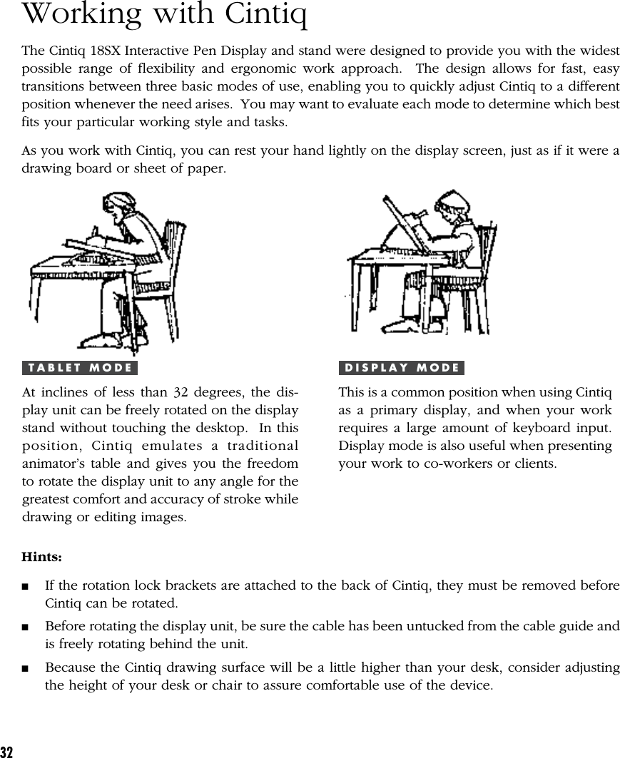 32Working with CintiqThe Cintiq 18SX Interactive Pen Display and stand were designed to provide you with the widestpossible range of flexibility and ergonomic work approach.  The design allows for fast, easytransitions between three basic modes of use, enabling you to quickly adjust Cintiq to a differentposition whenever the need arises.  You may want to evaluate each mode to determine which bestfits your particular working style and tasks.As you work with Cintiq, you can rest your hand lightly on the display screen, just as if it were adrawing board or sheet of paper.D I S P L A Y   M O D EThis is a common position when using Cintiqas a primary display, and when your workrequires a large amount of keyboard input.Display mode is also useful when presentingyour work to co-workers or clients.T A B L E T   M O D EAt inclines of less than 32 degrees, the dis-play unit can be freely rotated on the displaystand without touching the desktop.  In thisposition, Cintiq emulates a traditionalanimator’s table and gives you the freedomto rotate the display unit to any angle for thegreatest comfort and accuracy of stroke whiledrawing or editing images.Hints:■If the rotation lock brackets are attached to the back of Cintiq, they must be removed beforeCintiq can be rotated.■Before rotating the display unit, be sure the cable has been untucked from the cable guide andis freely rotating behind the unit.■Because the Cintiq drawing surface will be a little higher than your desk, consider adjustingthe height of your desk or chair to assure comfortable use of the device.