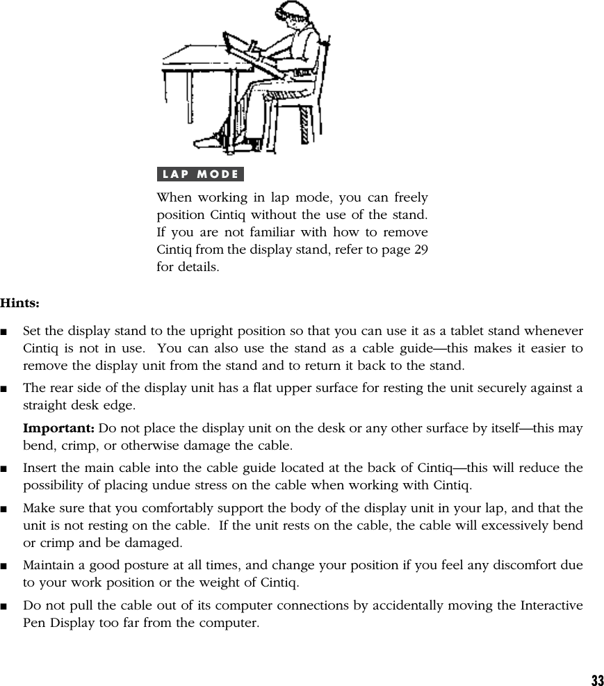 33L A P   M O D EWhen working in lap mode, you can freelyposition Cintiq without the use of the stand.If you are not familiar with how to removeCintiq from the display stand, refer to page 29for details.Hints:■Set the display stand to the upright position so that you can use it as a tablet stand wheneverCintiq is not in use.  You can also use the stand as a cable guide—this makes it easier toremove the display unit from the stand and to return it back to the stand.■The rear side of the display unit has a flat upper surface for resting the unit securely against astraight desk edge.Important: Do not place the display unit on the desk or any other surface by itself—this maybend, crimp, or otherwise damage the cable.■Insert the main cable into the cable guide located at the back of Cintiq—this will reduce thepossibility of placing undue stress on the cable when working with Cintiq.■Make sure that you comfortably support the body of the display unit in your lap, and that theunit is not resting on the cable.  If the unit rests on the cable, the cable will excessively bendor crimp and be damaged.■Maintain a good posture at all times, and change your position if you feel any discomfort dueto your work position or the weight of Cintiq.■Do not pull the cable out of its computer connections by accidentally moving the InteractivePen Display too far from the computer.