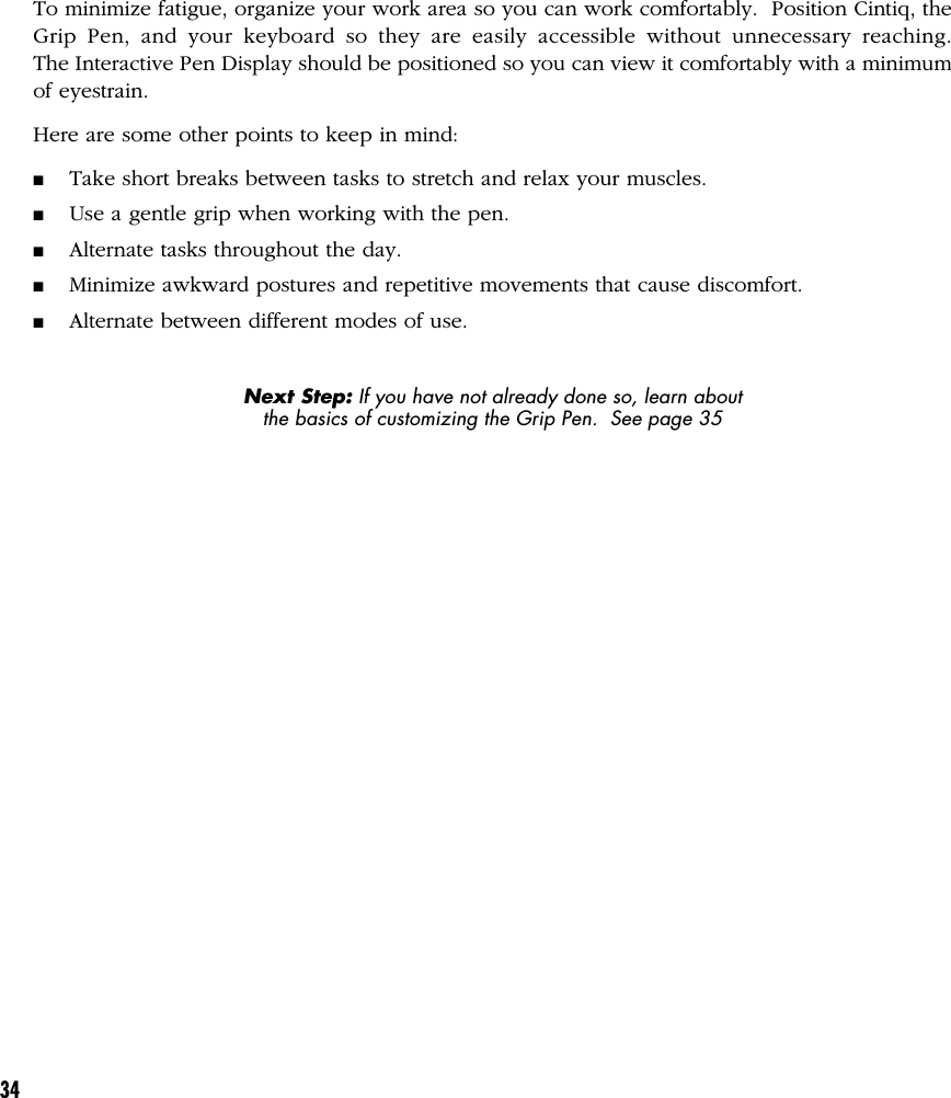 34To minimize fatigue, organize your work area so you can work comfortably.  Position Cintiq, theGrip Pen, and your keyboard so they are easily accessible without unnecessary reaching.The Interactive Pen Display should be positioned so you can view it comfortably with a minimumof eyestrain.Here are some other points to keep in mind:■Take short breaks between tasks to stretch and relax your muscles.■Use a gentle grip when working with the pen.■Alternate tasks throughout the day.■Minimize awkward postures and repetitive movements that cause discomfort.■Alternate between different modes of use.Next Step: If you have not already done so, learn aboutthe basics of customizing the Grip Pen.  See page 35