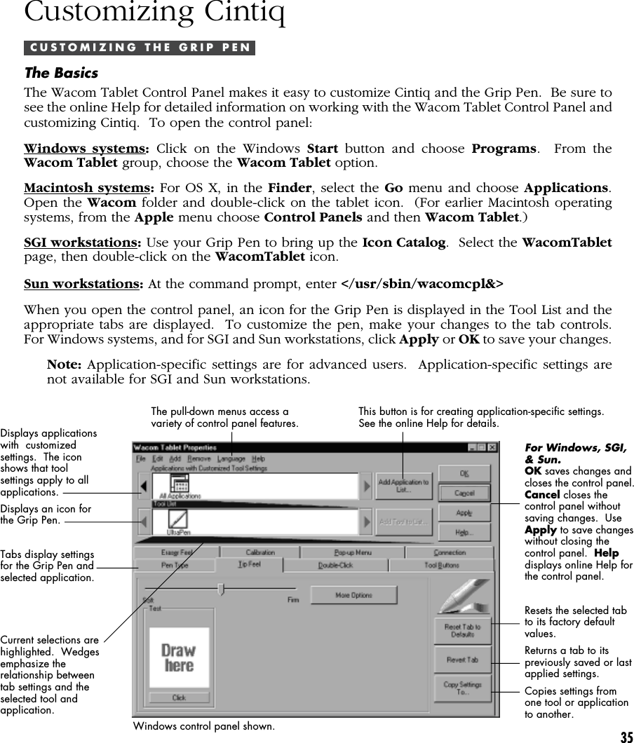 35Customizing CintiqC U S T O M I Z I N G   T H E   G R I P   P E NThe BasicsThe Wacom Tablet Control Panel makes it easy to customize Cintiq and the Grip Pen.  Be sure tosee the online Help for detailed information on working with the Wacom Tablet Control Panel andcustomizing Cintiq.  To open the control panel:Windows systems: Click on the Windows Start button and choose Programs.  From theWacom Tablet group, choose the Wacom Tablet option.Macintosh systems: For OS X, in the Finder, select the Go menu and choose Applications.Open the Wacom folder and double-click on the tablet icon.  (For earlier Macintosh operatingsystems, from the Apple menu choose Control Panels and then Wacom Tablet.)SGI workstations: Use your Grip Pen to bring up the Icon Catalog.  Select the WacomTabletpage, then double-click on the WacomTablet icon.Sun workstations: At the command prompt, enter &lt;/usr/sbin/wacomcpl&amp;&gt;When you open the control panel, an icon for the Grip Pen is displayed in the Tool List and theappropriate tabs are displayed.  To customize the pen, make your changes to the tab controls.For Windows systems, and for SGI and Sun workstations, click Apply or OK to save your changes.Note: Application-specific settings are for advanced users.  Application-specific settings arenot available for SGI and Sun workstations.Displays applicationswith  customizedsettings.  The iconshows that toolsettings apply to allapplications.Displays an icon forthe Grip Pen.Tabs display settingsfor the Grip Pen andselected application.Current selections arehighlighted.  Wedgesemphasize therelationship betweentab settings and theselected tool andapplication.The pull-down menus access avariety of control panel features.This button is for creating application-specific settings.See the online Help for details.For Windows, SGI,&amp; Sun.OK saves changes andcloses the control panel.Cancel closes thecontrol panel withoutsaving changes.  UseApply to save changeswithout closing thecontrol panel.  Helpdisplays online Help forthe control panel.Resets the selected tabto its factory defaultvalues.Returns a tab to itspreviously saved or lastapplied settings.Copies settings fromone tool or applicationto another.Windows control panel shown.