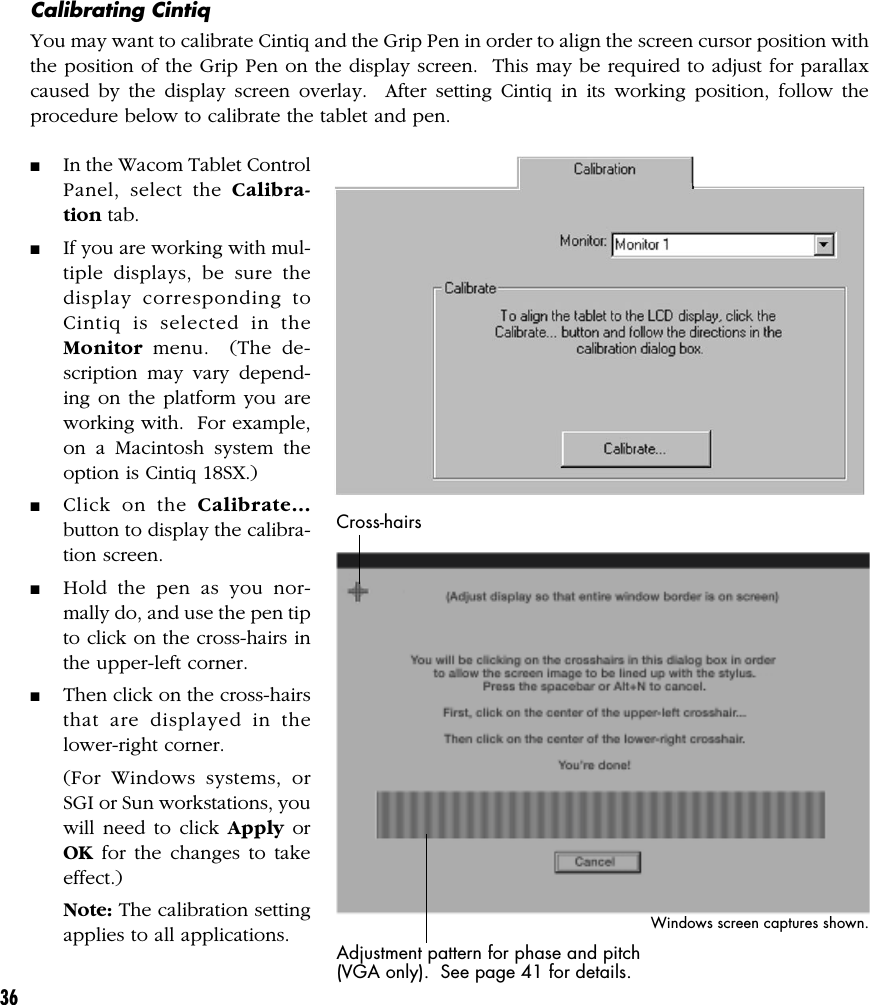 36Calibrating CintiqYou may want to calibrate Cintiq and the Grip Pen in order to align the screen cursor position withthe position of the Grip Pen on the display screen.  This may be required to adjust for parallaxcaused by the display screen overlay.  After setting Cintiq in its working position, follow theprocedure below to calibrate the tablet and pen.■In the Wacom Tablet ControlPanel, select the Calibra-tion tab.■If you are working with mul-tiple displays, be sure thedisplay corresponding toCintiq is selected in theMonitor menu.  (The de-scription may vary depend-ing on the platform you areworking with.  For example,on a Macintosh system theoption is Cintiq 18SX.)■Click on the Calibrate...button to display the calibra-tion screen.■Hold the pen as you nor-mally do, and use the pen tipto click on the cross-hairs inthe upper-left corner.■Then click on the cross-hairsthat are displayed in thelower-right corner.(For Windows systems, orSGI or Sun workstations, youwill need to click Apply orOK for the changes to takeeffect.)Note: The calibration settingapplies to all applications.Cross-hairsAdjustment pattern for phase and pitch(VGA only).  See page 41 for details.Windows screen captures shown.