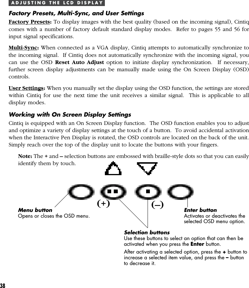 38A D J U S T I N G   T H E   L C D   D I S P L A YFactory Presets, Multi-Sync, and User SettingsFactory Presets: To display images with the best quality (based on the incoming signal), Cintiqcomes with a number of factory default standard display modes.  Refer to pages 55 and 56 forinput signal specifications.Multi-Sync: When connected as a VGA display, Cintiq attempts to automatically synchronize tothe incoming signal.  If Cintiq does not automatically synchronize with the incoming signal, youcan use the OSD Reset Auto Adjust option to initiate display synchronization.  If necessary,further screen display adjustments can be manually made using the On Screen Display (OSD)controls.User Settings: When you manually set the display using the OSD function, the settings are storedwithin Cintiq for use the next time the unit receives a similar signal.  This is applicable to alldisplay modes.Working with On Screen Display SettingsCintiq is equipped with an On Screen Display function.  The OSD function enables you to adjustand optimize a variety of display settings at the touch of a button.  To avoid accidental activationwhen the Interactive Pen Display is rotated, the OSD controls are located on the back of the unit.Simply reach over the top of the display unit to locate the buttons with your fingers.Note: The + and – selection buttons are embossed with braille-style dots so that you can easilyidentify them by touch.Menu buttonOpens or closes the OSD menu.Selection buttonsUse these buttons to select an option that can then beactivated when you press the Enter button.After activating a selected option, press the + button toincrease a selected item value, and press the – buttonto decrease it.Enter buttonActivates or deactivates theselected OSD menu option.(+) (–)