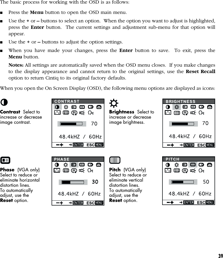 39The basic process for working with the OSD is as follows:■Press the Menu button to open the OSD main menu.■Use the + or – buttons to select an option.  When the option you want to adjust is highlighted,press the Enter button.  The current settings and adjustment sub-menu for that option willappear.■Use the + or – buttons to adjust the option settings.■When you have made your changes, press the Enter button to save.  To exit, press theMenu button.Notes: All settings are automatically saved when the OSD menu closes.  If you make changesto the display appearance and cannot return to the original settings, use the Reset Recalloption to return Cintiq to its original factory defaults.When you open the On Screen Display (OSD), the following menu options are displayed as icons:Contrast  Select toincrease or decreaseimage contrast.Brightness  Select toincrease or decreaseimage brightness.Phase  (VGA only)Select to reduce oreliminate horizontaldistortion lines.To automaticallyadjust, use theReset option.Pitch  (VGA only)Select to reduce oreliminate verticaldistortion lines.To automaticallyadjust, use theReset option.