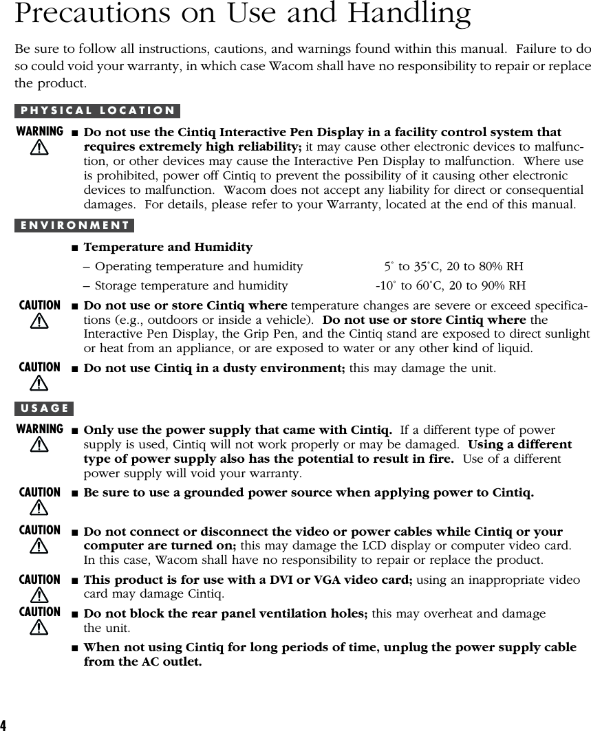 4Precautions on Use and HandlingBe sure to follow all instructions, cautions, and warnings found within this manual.  Failure to doso could void your warranty, in which case Wacom shall have no responsibility to repair or replacethe product.P H Y S I C A L   L O C A T I O N■Do not use the Cintiq Interactive Pen Display in a facility control system thatrequires extremely high reliability; it may cause other electronic devices to malfunc-tion, or other devices may cause the Interactive Pen Display to malfunction.  Where useis prohibited, power off Cintiq to prevent the possibility of it causing other electronicdevices to malfunction.  Wacom does not accept any liability for direct or consequentialdamages.  For details, please refer to your Warranty, located at the end of this manual.E N V I R O N M E N T■Temperature and Humidity– Operating temperature and humidity   5˚ to 35˚C, 20 to 80% RH– Storage temperature and humidity -10˚ to 60˚C, 20 to 90% RH■Do not use or store Cintiq where temperature changes are severe or exceed specifica-tions (e.g., outdoors or inside a vehicle).  Do not use or store Cintiq where theInteractive Pen Display, the Grip Pen, and the Cintiq stand are exposed to direct sunlightor heat from an appliance, or are exposed to water or any other kind of liquid.■Do not use Cintiq in a dusty environment; this may damage the unit.U S A G E■Only use the power supply that came with Cintiq.  If a different type of powersupply is used, Cintiq will not work properly or may be damaged.  Using a differenttype of power supply also has the potential to result in fire.  Use of a differentpower supply will void your warranty.■Be sure to use a grounded power source when applying power to Cintiq.■Do not connect or disconnect the video or power cables while Cintiq or yourcomputer are turned on; this may damage the LCD display or computer video card.In this case, Wacom shall have no responsibility to repair or replace the product.■This product is for use with a DVI or VGA video card; using an inappropriate videocard may damage Cintiq.■Do not block the rear panel ventilation holes; this may overheat and damagethe unit.■When not using Cintiq for long periods of time, unplug the power supply cablefrom the AC outlet.WARNINGCAUTIONCAUTIONCAUTIONCAUTIONCAUTIONCAUTIONWARNING