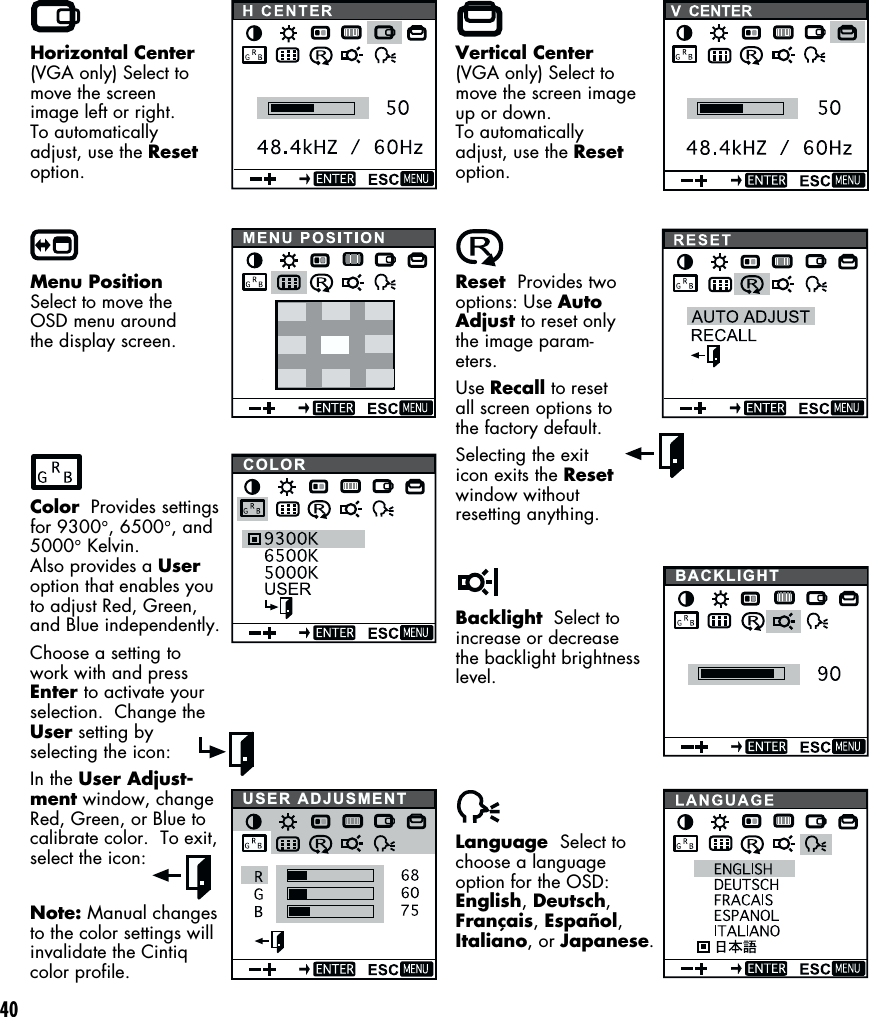 40Horizontal Center(VGA only) Select tomove the screenimage left or right.To automaticallyadjust, use the Resetoption.Menu PositionSelect to move theOSD menu aroundthe display screen.Color  Provides settingsfor 9300°, 6500°, and5000° Kelvin.Also provides a Useroption that enables youto adjust Red, Green,and Blue independently.Choose a setting towork with and pressEnter to activate yourselection.  Change theUser setting byselecting the icon:In the User Adjust-ment window, changeRed, Green, or Blue tocalibrate color.  To exit,select the icon:Note: Manual changesto the color settings willinvalidate the Cintiqcolor profile.Vertical Center(VGA only) Select tomove the screen imageup or down.To automaticallyadjust, use the Resetoption.Reset  Provides twooptions: Use AutoAdjust to reset onlythe image param-eters.Use Recall to resetall screen options tothe factory default.Selecting the exiticon exits the Resetwindow withoutresetting anything.Backlight  Select toincrease or decreasethe backlight brightnesslevel.Language  Select tochoose a languageoption for the OSD:English, Deutsch,Français, Español,Italiano, or Japanese.COLORBACKLIGHTUSER ADJUSMENT