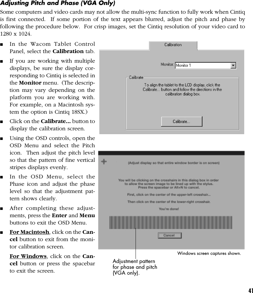 41Adjusting Pitch and Phase (VGA Only)Some computers and video cards may not allow the multi-sync function to fully work when Cintiqis first connected.  If some portion of the text appears blurred, adjust the pitch and phase byfollowing the procedure below.  For crisp images, set the Cintiq resolution of your video card to1280 x 1024.■In the Wacom Tablet ControlPanel, select the Calibration tab.■If you are working with multipledisplays, be sure the display cor-responding to Cintiq is selected inthe Monitor menu.  (The descrip-tion may vary depending on theplatform you are working with.For example, on a Macintosh sys-tem the option is Cintiq 18SX.)■Click on the Calibrate... button todisplay the calibration screen.■Using the OSD controls, open theOSD Menu and select the Pitchicon.  Then adjust the pitch levelso that the pattern of fine verticalstripes displays evenly.■In the OSD Menu, select thePhase icon and adjust the phaselevel so that the adjustment pat-tern shows clearly.■After completing these adjust-ments, press the Enter and Menubuttons to exit the OSD Menu.■For Macintosh, click on the Can-cel button to exit from the moni-tor calibration screen.For Windows, click on the Can-cel button or press the spacebarto exit the screen.Adjustment patternfor phase and pitch(VGA only).Windows screen captures shown.