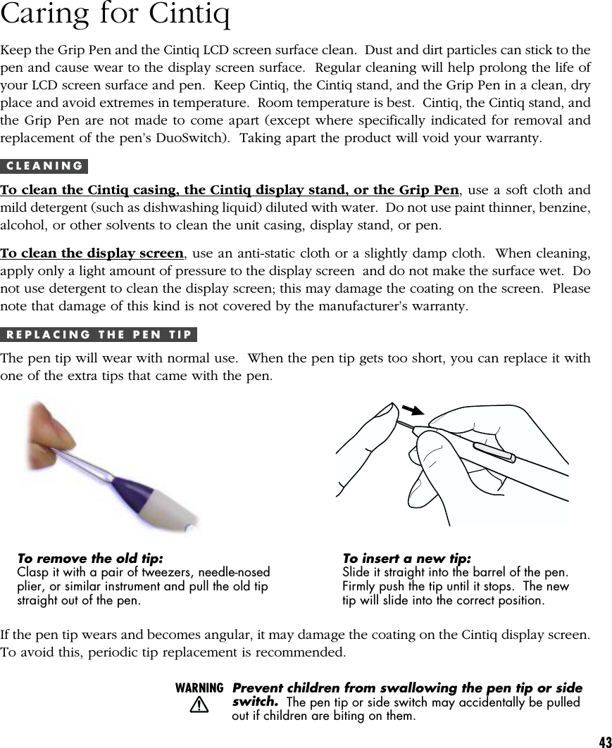 43Caring for CintiqKeep the Grip Pen and the Cintiq LCD screen surface clean.  Dust and dirt particles can stick to thepen and cause wear to the display screen surface.  Regular cleaning will help prolong the life ofyour LCD screen surface and pen.  Keep Cintiq, the Cintiq stand, and the Grip Pen in a clean, dryplace and avoid extremes in temperature.  Room temperature is best.  Cintiq, the Cintiq stand, andthe Grip Pen are not made to come apart (except where specifically indicated for removal andreplacement of the pen’s DuoSwitch).  Taking apart the product will void your warranty.C L E A N I N GTo clean the Cintiq casing, the Cintiq display stand, or the Grip Pen, use a soft cloth andmild detergent (such as dishwashing liquid) diluted with water.  Do not use paint thinner, benzine,alcohol, or other solvents to clean the unit casing, display stand, or pen.To clean the display screen, use an anti-static cloth or a slightly damp cloth.  When cleaning,apply only a light amount of pressure to the display screen  and do not make the surface wet.  Donot use detergent to clean the display screen; this may damage the coating on the screen.  Pleasenote that damage of this kind is not covered by the manufacturer’s warranty.R E P L A C I N G   T H E   P E N   T I PThe pen tip will wear with normal use.  When the pen tip gets too short, you can replace it withone of the extra tips that came with the pen.To remove the old tip:Clasp it with a pair of tweezers, needle-nosedplier, or similar instrument and pull the old tipstraight out of the pen.To insert a new tip:Slide it straight into the barrel of the pen.Firmly push the tip until it stops.  The newtip will slide into the correct position.If the pen tip wears and becomes angular, it may damage the coating on the Cintiq display screen.To avoid this, periodic tip replacement is recommended.WARNINGPrevent children from swallowing the pen tip or sideswitch.  The pen tip or side switch may accidentally be pulledout if children are biting on them.