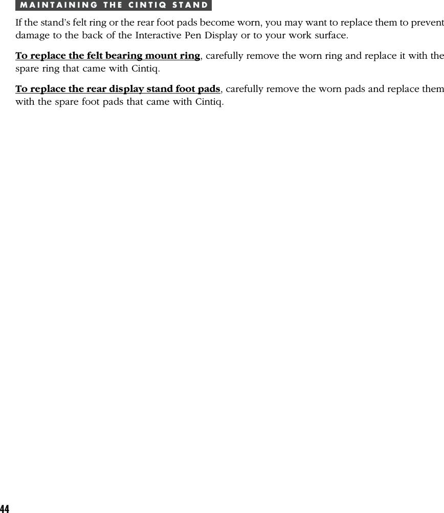44M A I N T A I N I N G   T H E   C I N T I Q   S T A N DIf the stand’s felt ring or the rear foot pads become worn, you may want to replace them to preventdamage to the back of the Interactive Pen Display or to your work surface.To replace the felt bearing mount ring, carefully remove the worn ring and replace it with thespare ring that came with Cintiq.To replace the rear display stand foot pads, carefully remove the worn pads and replace themwith the spare foot pads that came with Cintiq.