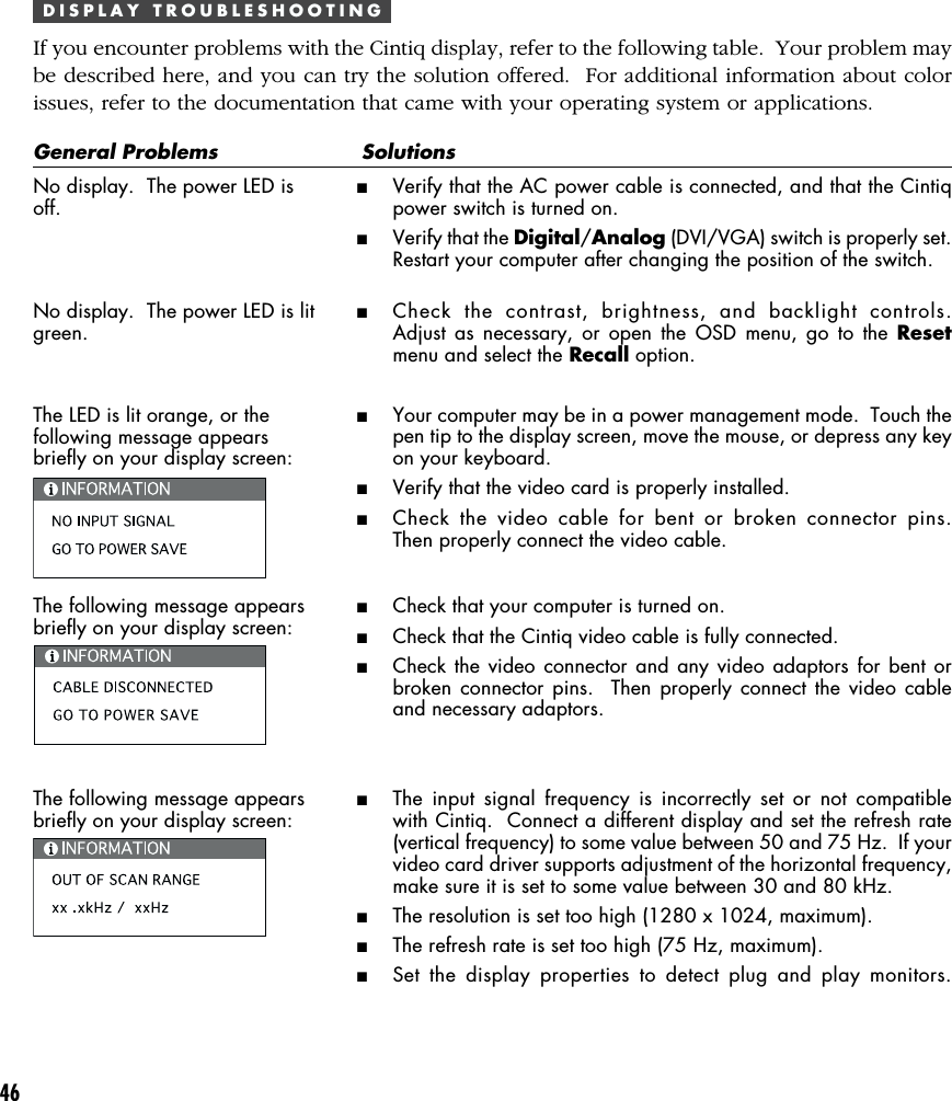 46D I S P L A Y   T R O U B L E S H O O T I N GIf you encounter problems with the Cintiq display, refer to the following table.  Your problem maybe described here, and you can try the solution offered.  For additional information about colorissues, refer to the documentation that came with your operating system or applications.General Problems SolutionsNo display.  The power LED isoff.No display.  The power LED is litgreen.The LED is lit orange, or thefollowing message appearsbriefly on your display screen:The following message appearsbriefly on your display screen:The following message appearsbriefly on your display screen:■Verify that the AC power cable is connected, and that the Cintiqpower switch is turned on.■Verify that the Digital/Analog (DVI/VGA) switch is properly set.Restart your computer after changing the position of the switch.■Check the contrast, brightness, and backlight controls.Adjust as necessary, or open the OSD menu, go to the Resetmenu and select the Recall option.■Your computer may be in a power management mode.  Touch thepen tip to the display screen, move the mouse, or depress any keyon your keyboard.■Verify that the video card is properly installed.■Check the video cable for bent or broken connector pins.Then properly connect the video cable.■Check that your computer is turned on.■Check that the Cintiq video cable is fully connected.■Check the video connector and any video adaptors for bent orbroken connector pins.  Then properly connect the video cableand necessary adaptors.■The input signal frequency is incorrectly set or not compatiblewith Cintiq.  Connect a different display and set the refresh rate(vertical frequency) to some value between 50 and 75 Hz.  If yourvideo card driver supports adjustment of the horizontal frequency,make sure it is set to some value between 30 and 80 kHz.■The resolution is set too high (1280 x 1024, maximum).■The refresh rate is set too high (75 Hz, maximum).■Set the display properties to detect plug and play monitors.