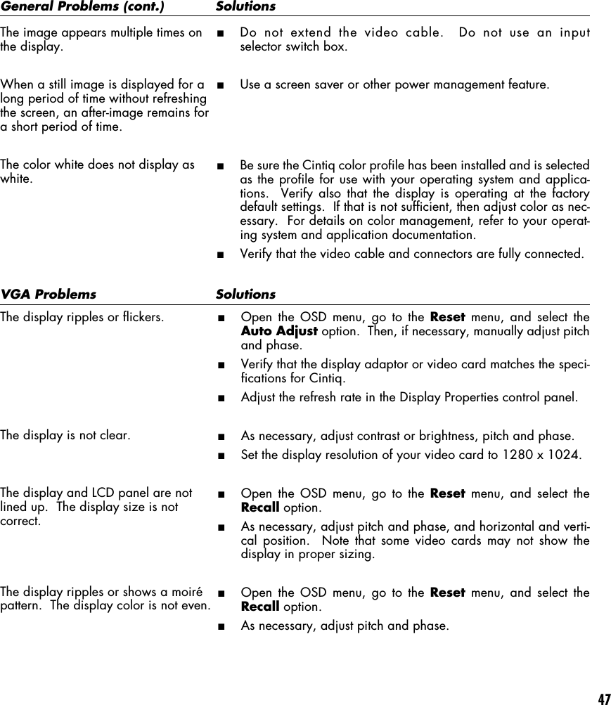 47VGA Problems  SolutionsThe display ripples or flickers.The display is not clear.The display and LCD panel are notlined up.  The display size is notcorrect.The display ripples or shows a moirépattern.  The display color is not even.■Open the OSD menu, go to the Reset menu, and select theAuto Adjust option.  Then, if necessary, manually adjust pitchand phase.■Verify that the display adaptor or video card matches the speci-fications for Cintiq.■Adjust the refresh rate in the Display Properties control panel.■As necessary, adjust contrast or brightness, pitch and phase.■Set the display resolution of your video card to 1280 x 1024.■Open the OSD menu, go to the Reset menu, and select theRecall option.■As necessary, adjust pitch and phase, and horizontal and verti-cal position.  Note that some video cards may not show thedisplay in proper sizing.■Open the OSD menu, go to the Reset menu, and select theRecall option.■As necessary, adjust pitch and phase.General Problems (cont.)  SolutionsThe image appears multiple times onthe display.When a still image is displayed for along period of time without refreshingthe screen, an after-image remains fora short period of time.The color white does not display aswhite.■Do not extend the video cable.  Do not use an inputselector switch box.■Use a screen saver or other power management feature.■Be sure the Cintiq color profile has been installed and is selectedas the profile for use with your operating system and applica-tions.  Verify also that the display is operating at the factorydefault settings.  If that is not sufficient, then adjust color as nec-essary.  For details on color management, refer to your operat-ing system and application documentation.■Verify that the video cable and connectors are fully connected.
