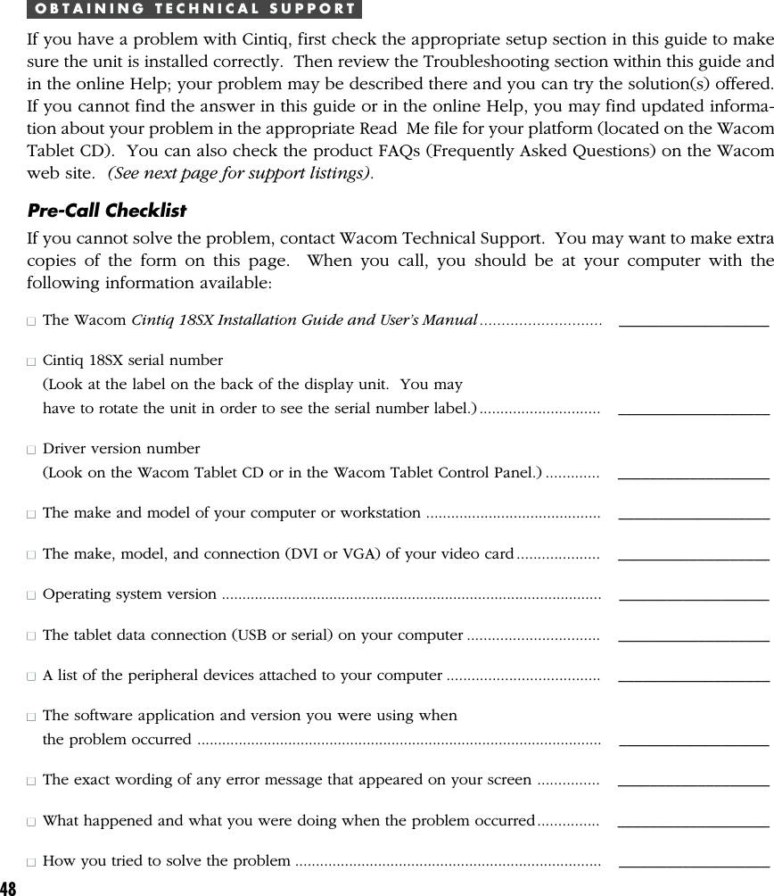 48O B T A I N I N G   T E C H N I C A L   S U P P O R TIf you have a problem with Cintiq, first check the appropriate setup section in this guide to makesure the unit is installed correctly.  Then review the Troubleshooting section within this guide andin the online Help; your problem may be described there and you can try the solution(s) offered.If you cannot find the answer in this guide or in the online Help, you may find updated informa-tion about your problem in the appropriate Read  Me file for your platform (located on the WacomTablet CD).  You can also check the product FAQs (Frequently Asked Questions) on the Wacomweb site.  (See next page for support listings).Pre-Call ChecklistIf you cannot solve the problem, contact Wacom Technical Support.  You may want to make extracopies of the form on this page.  When you call, you should be at your computer with thefollowing information available:■The Wacom Cintiq 18SX Installation Guide and User’s Manual ............................ ___________________■Cintiq 18SX serial number(Look at the label on the back of the display unit.  You mayhave to rotate the unit in order to see the serial number label.) ............................. ___________________■Driver version number(Look on the Wacom Tablet CD or in the Wacom Tablet Control Panel.) .............   ___________________■The make and model of your computer or workstation .......................................... ___________________■The make, model, and connection (DVI or VGA) of your video card .................... ___________________■Operating system version ............................................................................................ ___________________■The tablet data connection (USB or serial) on your computer ................................ ___________________■A list of the peripheral devices attached to your computer ..................................... ___________________■The software application and version you were using whenthe problem occurred .................................................................................................. ___________________■The exact wording of any error message that appeared on your screen ............... ___________________■What happened and what you were doing when the problem occurred............... ___________________■How you tried to solve the problem .......................................................................... ___________________