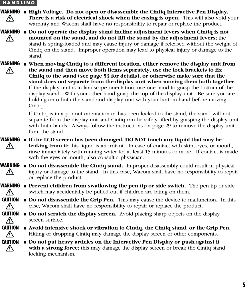 5H A N D L I N G■High Voltage.  Do not open or disassemble the Cintiq Interactive Pen Display.There is a risk of electrical shock when the casing is open.  This will also void yourwarranty and Wacom shall have no responsibility to repair or replace the product.■Do not operate the display stand incline adjustment levers when Cintiq is notmounted on the stand, and do not lift the stand by the adjustment levers; thestand is spring-loaded and may cause injury or damage if released without the weight ofCintiq on the stand.  Improper operation may lead to physical injury or damage to thestand.■When moving Cintiq to a different location, either remove the display unit fromthe stand and then move both items separately, use the lock brackets to fixCintiq to the stand (see page 53 for details), or otherwise make sure that thestand does not separate from the display unit when moving them both together.If the display unit is in landscape orientation, use one hand to grasp the bottom of thedisplay stand.  With your other hand grasp the top of the display unit.  Be sure you areholding onto both the stand and display unit with your bottom hand before movingCintiq.If Cintiq is in a portrait orientation or has been locked to the stand, the stand will notseparate from the display unit and Cintiq can be safely lifted by grasping the display unitwith both hands.  Always follow the instructions on page 29 to remove the display unitfrom the stand.■If the LCD screen has been damaged, DO NOT touch any liquid that may beleaking from it; this liquid is an irritant.  In case of contact with skin, eyes, or mouth,rinse immediately with running water for at least 15 minutes or more.  If contact is madewith the eyes or mouth, also consult a physician.■Do not disassemble the Cintiq stand.  Improper disassembly could result in physicalinjury or damage to the stand.  In this case, Wacom shall have no responsibility to repairor replace the product.■Prevent children from swallowing the pen tip or side switch.  The pen tip or sideswitch may accidentally be pulled out if children are biting on them.■Do not disassemble the Grip Pen.  This may cause the device to malfunction.  In thiscase, Wacom shall have no responsibility to repair or replace the product.■Do not scratch the display screen.  Avoid placing sharp objects on the displayscreen surface.■Avoid intensive shock or vibration to Cintiq, the Cintiq stand, or the Grip Pen.Hitting or dropping Cintiq may damage the display screen or other components.■Do not put heavy articles on the Interactive Pen Display or push against itwith a strong force; this may damage the display screen or break the Cintiq standlocking mechanism.WARNINGWARNINGCAUTIONCAUTIONCAUTIONWARNINGWARNINGWARNINGWARNINGCAUTION