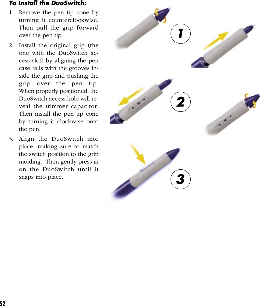 52To Install the DuoSwitch:1. Remove the pen tip cone byturning it counterclockwise.Then pull the grip forwardover the pen tip.2. Install the original grip (theone with the DuoSwitch ac-cess slot) by aligning the pencase rails with the grooves in-side the grip and pushing thegrip over the pen tip.When properly positioned, theDuoSwitch access hole will re-veal the trimmer capacitor.Then install the pen tip coneby turning it clockwise ontothe pen.3. Align the DuoSwitch intoplace, making sure to matchthe switch position to the gripmolding.  Then gently press inon the DuoSwitch until itsnaps into place.123