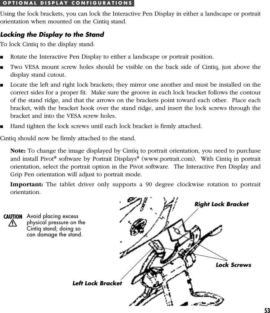 53O P T I O N A L   D I S P L A Y   C O N F I G U R A T I O N SUsing the lock brackets, you can lock the Interactive Pen Display in either a landscape or portraitorientation when mounted on the Cintiq stand.Locking the Display to the StandTo lock Cintiq to the display stand:■Rotate the Interactive Pen Display to either a landscape or portrait position.■Two VESA mount screw holes should be visible on the back side of Cintiq, just above thedisplay stand cutout.■Locate the left and right lock brackets; they mirror one another and must be installed on thecorrect sides for a proper fit.  Make sure the groove in each lock bracket follows the contourof the stand ridge, and that the arrows on the brackets point toward each other.  Place eachbracket, with the bracket hook over the stand ridge, and insert the lock screws through thebracket and into the VESA screw holes.■Hand tighten the lock screws until each lock bracket is firmly attached.Cintiq should now be firmly attached to the stand.Note: To change the image displayed by Cintiq to portrait orientation, you need to purchaseand install Pivot® software by Portrait Displays® (www.portrait.com).  With Cintiq in portraitorientation, select the portrait option in the Pivot software.  The Interactive Pen Display andGrip Pen orientation will adjust to portrait mode.Important: The tablet driver only supports a 90 degree clockwise rotation to portraitorientation.CAUTION Avoid placing excessphysical pressure on theCintiq stand; doing socan damage the stand.Left Lock BracketRight Lock BracketLock Screws