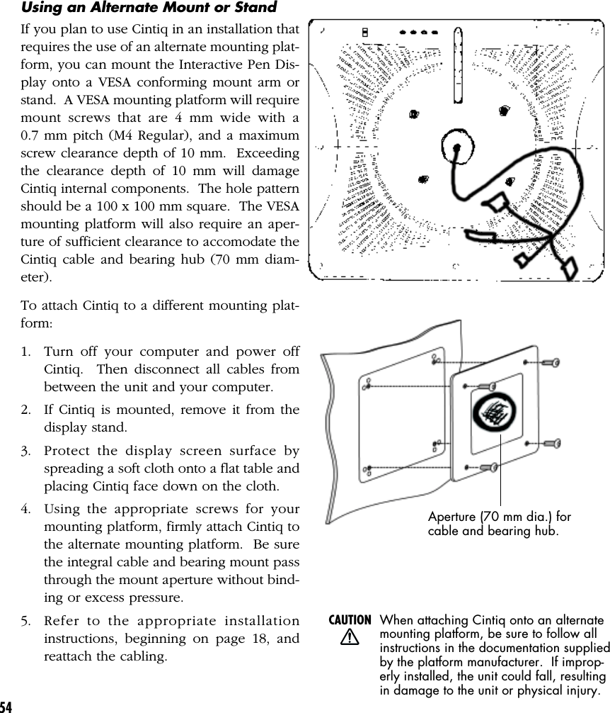 54Using an Alternate Mount or StandIf you plan to use Cintiq in an installation thatrequires the use of an alternate mounting plat-form, you can mount the Interactive Pen Dis-play onto a VESA conforming mount arm orstand.  A VESA mounting platform will requiremount screws that are 4 mm wide with a0.7 mm pitch (M4 Regular), and a maximumscrew clearance depth of 10 mm.  Exceedingthe clearance depth of 10 mm will damageCintiq internal components.  The hole patternshould be a 100 x 100 mm square.  The VESAmounting platform will also require an aper-ture of sufficient clearance to accomodate theCintiq cable and bearing hub (70 mm diam-eter).To attach Cintiq to a different mounting plat-form:1. Turn off your computer and power offCintiq.  Then disconnect all cables frombetween the unit and your computer.2. If Cintiq is mounted, remove it from thedisplay stand.3. Protect the display screen surface byspreading a soft cloth onto a flat table andplacing Cintiq face down on the cloth.4. Using the appropriate screws for yourmounting platform, firmly attach Cintiq tothe alternate mounting platform.  Be surethe integral cable and bearing mount passthrough the mount aperture without bind-ing or excess pressure.5. Refer to the appropriate installationinstructions, beginning on page 18, andreattach the cabling.When attaching Cintiq onto an alternatemounting platform, be sure to follow allinstructions in the documentation suppliedby the platform manufacturer.  If improp-erly installed, the unit could fall, resultingin damage to the unit or physical injury.CAUTIONAperture (70 mm dia.) forcable and bearing hub.