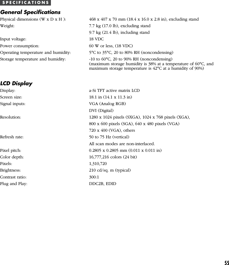 55S P E C I F I C A T I O N SGeneral SpecificationsPhysical dimensions (W x D x H ): 468 x 407 x 70 mm (18.4 x 16.0 x 2.8 in), excluding standWeight: 7.7 kg (17.0 lb), excluding stand9.7 kg (21.4 lb), including standInput voltage: 18 VDCPower consumption: 60 W or less, (18 VDC)Operating temperature and humidity: 5°C to 35°C, 20 to 80% RH (noncondensing)Storage temperature and humidity: -10 to 60°C, 20 to 90% RH (noncondensing)(maximum storage humidity is 38% at a temperature of 60°C, andmaximum storage temperature is 42°C at a humidity of 90%)LCD DisplayDisplay: a-Si TFT active matrix LCDScreen size: 18.1 in (14.1 x 11.3 in)Signal inputs: VGA (Analog RGB)DVI (Digital)Resolution: 1280 x 1024 pixels (SXGA), 1024 x 768 pixels (XGA),800 x 600 pixels (SGA), 640 x 480 pixels (VGA)720 x 400 (VGA), othersRefresh rate: 50 to 75 Hz (vertical)All scan modes are non-interlaced.Pixel pitch: 0.2805 x 0.2805 mm (0.011 x 0.011 in)Color depth: 16,777,216 colors (24 bit)Pixels: 1,310,720Brightness: 210 cd/sq. m (typical)Contrast ratio: 300:1Plug and Play: DDC2B, EDID