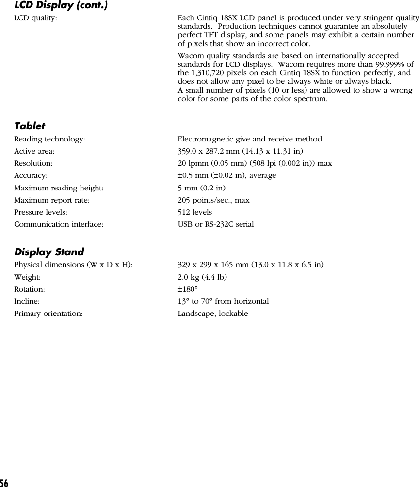56LCD Display (cont.)LCD quality: Each Cintiq 18SX LCD panel is produced under very stringent qualitystandards.  Production techniques cannot guarantee an absolutelyperfect TFT display, and some panels may exhibit a certain numberof pixels that show an incorrect color.Wacom quality standards are based on internationally acceptedstandards for LCD displays.  Wacom requires more than 99.999% ofthe 1,310,720 pixels on each Cintiq 18SX to function perfectly, anddoes not allow any pixel to be always white or always black.A small number of pixels (10 or less) are allowed to show a wrongcolor for some parts of the color spectrum.TabletReading technology: Electromagnetic give and receive methodActive area: 359.0 x 287.2 mm (14.13 x 11.31 in)Resolution: 20 lpmm (0.05 mm) (508 lpi (0.002 in)) maxAccuracy: ±0.5 mm (±0.02 in), averageMaximum reading height: 5 mm (0.2 in)Maximum report rate: 205 points/sec., maxPressure levels: 512 levelsCommunication interface: USB or RS-232C serialDisplay StandPhysical dimensions (W x D x H): 329 x 299 x 165 mm (13.0 x 11.8 x 6.5 in)Weight: 2.0 kg (4.4 lb)Rotation: ±180°Incline: 13° to 70° from horizontalPrimary orientation: Landscape, lockable