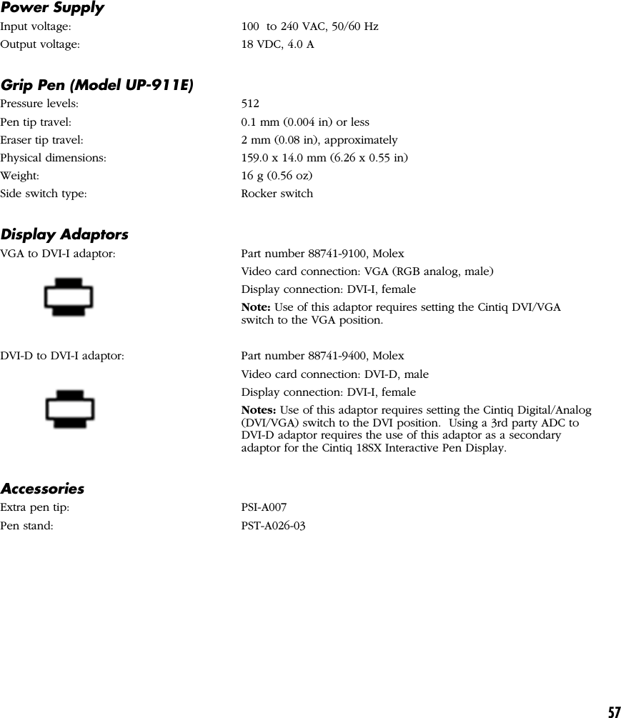 57Power SupplyInput voltage: 100  to 240 VAC, 50/60 HzOutput voltage: 18 VDC, 4.0 AGrip Pen (Model UP-911E)Pressure levels: 512Pen tip travel: 0.1 mm (0.004 in) or lessEraser tip travel: 2 mm (0.08 in), approximatelyPhysical dimensions: 159.0 x 14.0 mm (6.26 x 0.55 in)Weight: 16 g (0.56 oz)Side switch type: Rocker switchDisplay AdaptorsVGA to DVI-I adaptor: Part number 88741-9100, MolexVideo card connection: VGA (RGB analog, male)Display connection: DVI-I, femaleNote: Use of this adaptor requires setting the Cintiq DVI/VGAswitch to the VGA position.DVI-D to DVI-I adaptor: Part number 88741-9400, MolexVideo card connection: DVI-D, maleDisplay connection: DVI-I, femaleNotes: Use of this adaptor requires setting the Cintiq Digital/Analog(DVI/VGA) switch to the DVI position.  Using a 3rd party ADC toDVI-D adaptor requires the use of this adaptor as a secondaryadaptor for the Cintiq 18SX Interactive Pen Display.AccessoriesExtra pen tip: PSI-A007Pen stand: PST-A026-03