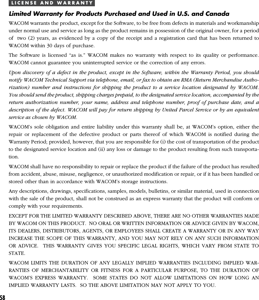 58L I C E N S E   A N D   W A R R A N T YLimited Warranty for Products Purchased and Used in U.S. and CanadaWACOM warrants the product, except for the Software, to be free from defects in materials and workmanshipunder normal use and service as long as the product remains in possession of the original owner, for a periodof  two (2) years, as evidenced by a copy of the receipt and a registration card that has been returned toWACOM within 30 days of purchase.The Software is licensed “as is.” WACOM makes no warranty with respect to its quality or performance.WACOM cannot guarantee you uninterrupted service or the correction of any errors.Upon discovery of a defect in the product, except in the Software, within the Warranty Period, you shouldnotify WACOM Technical Support via telephone, email, or fax to obtain an RMA (Return Merchandise Autho-rization) number and instructions for shipping the product to a service location designated by WACOM.You should send the product, shipping charges prepaid, to the designated service location, accompanied by thereturn authorization number, your name, address and telephone number, proof of purchase date, and adescription of the defect. WACOM will pay for return shipping by United Parcel Service or by an equivalentservice as chosen by WACOM.WACOM’s sole obligation and entire liability under this warranty shall be, at WACOM’s option, either therepair or replacement of the defective product or parts thereof of which WACOM is notified during theWarranty Period; provided, however, that you are responsible for (i) the cost of transportation of the productto the designated service location and (ii) any loss or damage to the product resulting from such transporta-tion.WACOM shall have no responsibility to repair or replace the product if the failure of the product has resultedfrom accident, abuse, misuse, negligence, or unauthorized modification or repair, or if it has been handled orstored other than in accordance with WACOM’s storage instructions.Any descriptions, drawings, specifications, samples, models, bulletins, or similar material, used in connectionwith the sale of the product, shall not be construed as an express warranty that the product will conform orcomply with your requirements.EXCEPT FOR THE LIMITED WARRANTY DESCRIBED ABOVE, THERE ARE NO OTHER WARRANTIES MADEBY WACOM ON THIS PRODUCT.  NO ORAL OR WRITTEN INFORMATION OR ADVICE GIVEN BY WACOM,ITS DEALERS, DISTRIBUTORS, AGENTS, OR EMPLOYEES SHALL CREATE A WARRANTY OR IN ANY WAYINCREASE THE SCOPE OF THIS WARRANTY, AND YOU MAY NOT RELY ON ANY SUCH INFORMATIONOR ADVICE.  THIS WARRANTY GIVES YOU SPECIFIC LEGAL RIGHTS, WHICH VARY FROM STATE TOSTATE.WACOM LIMITS THE DURATION OF ANY LEGALLY IMPLIED WARRANTIES INCLUDING IMPLIED WAR-RANTIES OF MERCHANTABILITY OR FITNESS FOR A PARTICULAR PURPOSE, TO THE DURATION OFWACOM’S EXPRESS WARRANTY.  SOME STATES DO NOT ALLOW LIMITATIONS ON HOW LONG ANIMPLIED WARRANTY LASTS.  SO THE ABOVE LIMITATION MAY NOT APPLY TO YOU.