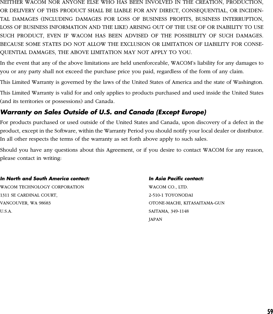 59NEITHER WACOM NOR ANYONE ELSE WHO HAS BEEN INVOLVED IN THE CREATION, PRODUCTION,OR DELIVERY OF THIS PRODUCT SHALL BE LIABLE FOR ANY DIRECT, CONSEQUENTIAL, OR INCIDEN-TAL DAMAGES (INCLUDING DAMAGES FOR LOSS OF BUSINESS PROFITS, BUSINESS INTERRUPTION,LOSS OF BUSINESS INFORMATION AND THE LIKE) ARISING OUT OF THE USE OF OR INABILITY TO USESUCH PRODUCT, EVEN IF WACOM HAS BEEN ADVISED OF THE POSSIBILITY OF SUCH DAMAGES.BECAUSE SOME STATES DO NOT ALLOW THE EXCLUSION OR LIMITATION OF LIABILITY FOR CONSE-QUENTIAL DAMAGES, THE ABOVE LIMITATION MAY NOT APPLY TO YOU.In the event that any of the above limitations are held unenforceable, WACOM’s liability for any damages toyou or any party shall not exceed the purchase price you paid, regardless of the form of any claim.This Limited Warranty is governed by the laws of the United States of America and the state of Washington.This Limited Warranty is valid for and only applies to products purchased and used inside the United States(and its territories or possessions) and Canada.Warranty on Sales Outside of U.S. and Canada (Except Europe)For products purchased or used outside of the United States and Canada, upon discovery of a defect in theproduct, except in the Software, within the Warranty Period you should notify your local dealer or distributor.In all other respects the terms of the warranty as set forth above apply to such sales.Should you have any questions about this Agreement, or if you desire to contact WACOM for any reason,please contact in writing:In North and South America contact: In Asia Pacific contact:WACOM TECHNOLOGY CORPORATION WACOM CO., LTD.1311 SE CARDINAL COURT, 2-510-1 TOYONODAIVANCOUVER, WA 98683 OTONE-MACHI, KITASAITAMA-GUNU.S.A. SAITAMA, 349-1148JAPAN