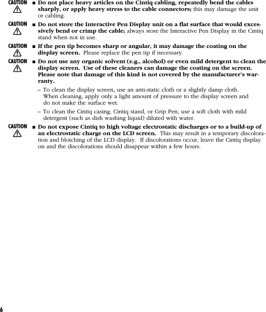 6■Do not place heavy articles on the Cintiq cabling, repeatedly bend the cablessharply, or apply heavy stress to the cable connectors; this may damage the unitor cabling.■Do not store the Interactive Pen Display unit on a flat surface that would exces-sively bend or crimp the cable; always store the Interactive Pen Display in the Cintiqstand when not in use.■If the pen tip becomes sharp or angular, it may damage the coating on thedisplay screen.  Please replace the pen tip if necessary.■Do not use any organic solvent (e.g., alcohol) or even mild detergent to clean thedisplay screen.  Use of these cleaners can damage the coating on the screen.Please note that damage of this kind is not covered by the manufacturer’s war-ranty.– To clean the display screen, use an anti-static cloth or a slightly damp cloth.When cleaning, apply only a light amount of pressure to the display screen anddo not make the surface wet.– To clean the Cintiq casing, Cintiq stand, or Grip Pen, use a soft cloth with milddetergent (such as dish washing liquid) diluted with water.■Do not expose Cintiq to high voltage electrostatic discharges or to a build-up ofan electrostatic charge on the LCD screen.  This may result in a temporary discolora-tion and blotching of the LCD display.  If discolorations occur, leave the Cintiq displayon and the discolorations should disappear within a few hours.CAUTIONCAUTIONCAUTIONCAUTIONCAUTION