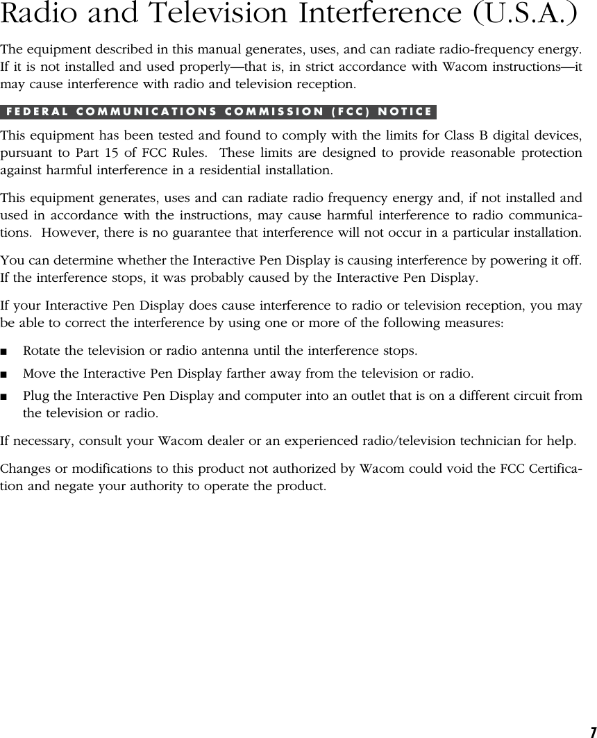 7Radio and Television Interference (U.S.A.)The equipment described in this manual generates, uses, and can radiate radio-frequency energy.If it is not installed and used properly—that is, in strict accordance with Wacom instructions—itmay cause interference with radio and television reception.F E D E R A L   C O M M U N I C A T I O N S   C O M M I S S I O N   ( F C C )   N O T I C EThis equipment has been tested and found to comply with the limits for Class B digital devices,pursuant to Part 15 of FCC Rules.  These limits are designed to provide reasonable protectionagainst harmful interference in a residential installation.This equipment generates, uses and can radiate radio frequency energy and, if not installed andused in accordance with the instructions, may cause harmful interference to radio communica-tions.  However, there is no guarantee that interference will not occur in a particular installation.You can determine whether the Interactive Pen Display is causing interference by powering it off.If the interference stops, it was probably caused by the Interactive Pen Display.If your Interactive Pen Display does cause interference to radio or television reception, you maybe able to correct the interference by using one or more of the following measures:■Rotate the television or radio antenna until the interference stops.■Move the Interactive Pen Display farther away from the television or radio.■Plug the Interactive Pen Display and computer into an outlet that is on a different circuit fromthe television or radio.If necessary, consult your Wacom dealer or an experienced radio/television technician for help.Changes or modifications to this product not authorized by Wacom could void the FCC Certifica-tion and negate your authority to operate the product.