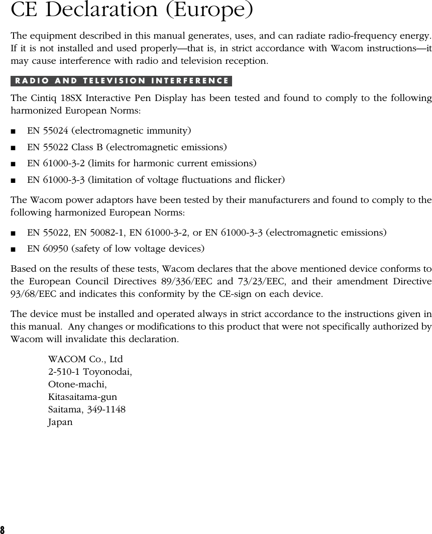 8CE Declaration (Europe)The equipment described in this manual generates, uses, and can radiate radio-frequency energy.If it is not installed and used properly—that is, in strict accordance with Wacom instructions—itmay cause interference with radio and television reception.R A D I O   A N D   T E L E V I S I O N   I N T E R F E R E N C EThe Cintiq 18SX Interactive Pen Display has been tested and found to comply to the followingharmonized European Norms:■EN 55024 (electromagnetic immunity)■EN 55022 Class B (electromagnetic emissions)■EN 61000-3-2 (limits for harmonic current emissions)■EN 61000-3-3 (limitation of voltage fluctuations and flicker)The Wacom power adaptors have been tested by their manufacturers and found to comply to thefollowing harmonized European Norms:■EN 55022, EN 50082-1, EN 61000-3-2, or EN 61000-3-3 (electromagnetic emissions)■EN 60950 (safety of low voltage devices)Based on the results of these tests, Wacom declares that the above mentioned device conforms tothe European Council Directives 89/336/EEC and 73/23/EEC, and their amendment Directive93/68/EEC and indicates this conformity by the CE-sign on each device.The device must be installed and operated always in strict accordance to the instructions given inthis manual.  Any changes or modifications to this product that were not specifically authorized byWacom will invalidate this declaration.WACOM Co., Ltd2-510-1 Toyonodai,Otone-machi,Kitasaitama-gunSaitama, 349-1148Japan
