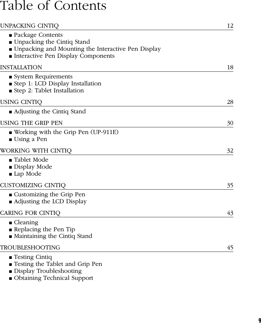 9Table of ContentsUNPACKING CINTIQ 12■ Package Contents■ Unpacking the Cintiq Stand■ Unpacking and Mounting the Interactive Pen Display■ Interactive Pen Display ComponentsINSTALLATION 18■ System Requirements■ Step 1: LCD Display Installation■ Step 2: Tablet InstallationUSING CINTIQ 28■ Adjusting the Cintiq StandUSING THE GRIP PEN 30■ Working with the Grip Pen (UP-911E)■ Using a PenWORKING WITH CINTIQ 32■ Tablet Mode■ Display Mode■ Lap ModeCUSTOMIZING CINTIQ 35■ Customizing the Grip Pen■ Adjusting the LCD DisplayCARING FOR CINTIQ 43■ Cleaning■ Replacing the Pen Tip■ Maintaining the Cintiq StandTROUBLESHOOTING 45■ Testing Cintiq■ Testing the Tablet and Grip Pen■ Display Troubleshooting■ Obtaining Technical Support