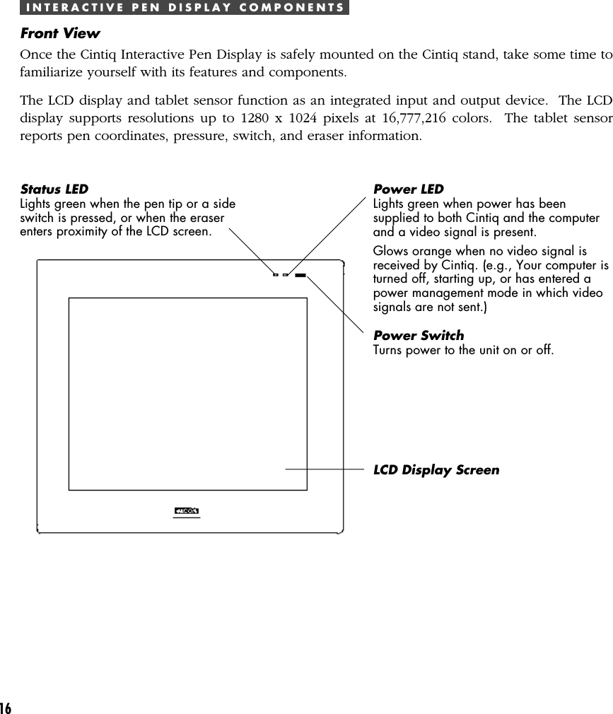 16I N T E R A C T I V E   P E N   D I S P L A Y   C O M P O N E N T SFront ViewOnce the Cintiq Interactive Pen Display is safely mounted on the Cintiq stand, take some time tofamiliarize yourself with its features and components.The LCD display and tablet sensor function as an integrated input and output device.  The LCDdisplay supports resolutions up to 1280 x 1024 pixels at 16,777,216 colors.  The tablet sensorreports pen coordinates, pressure, switch, and eraser information.Status LEDLights green when the pen tip or a sideswitch is pressed, or when the eraserenters proximity of the LCD screen.Power LEDLights green when power has beensupplied to both Cintiq and the computerand a video signal is present.Glows orange when no video signal isreceived by Cintiq. (e.g., Your computer isturned off, starting up, or has entered apower management mode in which videosignals are not sent.)Power SwitchTurns power to the unit on or off.LCD Display Screen