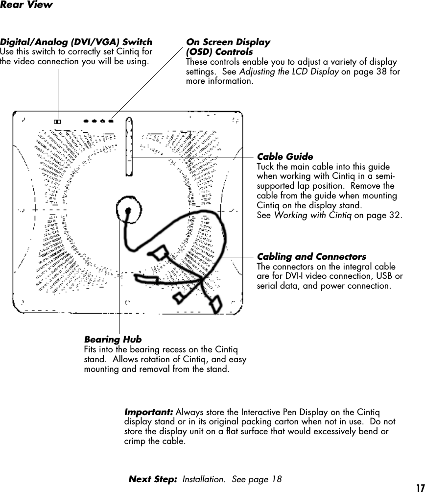 17Rear ViewDigital/Analog (DVI/VGA) SwitchUse this switch to correctly set Cintiq forthe video connection you will be using.On Screen Display(OSD) ControlsThese controls enable you to adjust a variety of displaysettings.  See Adjusting the LCD Display on page 38 formore information.Cable GuideTuck the main cable into this guidewhen working with Cintiq in a semi-supported lap position.  Remove thecable from the guide when mountingCintiq on the display stand.See Working with Cintiq on page 32.Cabling and ConnectorsThe connectors on the integral cableare for DVI-I video connection, USB orserial data, and power connection.Bearing HubFits into the bearing recess on the Cintiqstand.  Allows rotation of Cintiq, and easymounting and removal from the stand.Important: Always store the Interactive Pen Display on the Cintiqdisplay stand or in its original packing carton when not in use.  Do notstore the display unit on a flat surface that would excessively bend orcrimp the cable.Next Step:  Installation.  See page 18