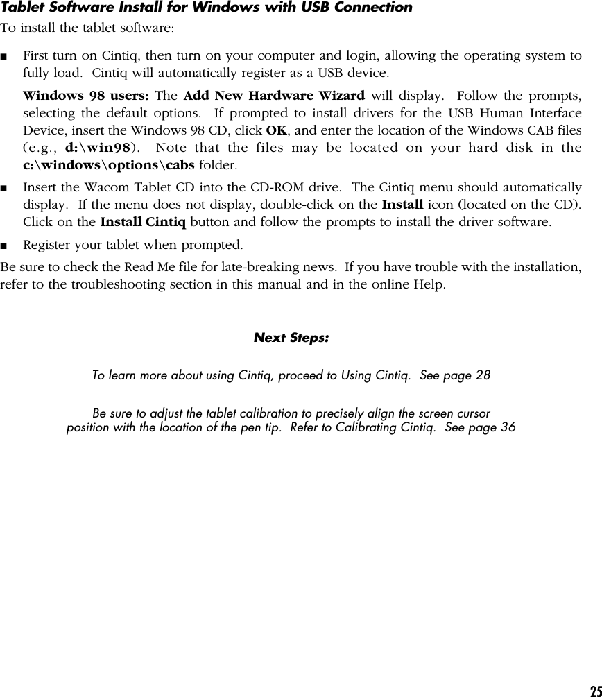 25Tablet Software Install for Windows with USB ConnectionTo install the tablet software:■First turn on Cintiq, then turn on your computer and login, allowing the operating system tofully load.  Cintiq will automatically register as a USB device.Windows 98 users: The Add New Hardware Wizard will display.  Follow the prompts,selecting the default options.  If prompted to install drivers for the USB Human InterfaceDevice, insert the Windows 98 CD, click OK, and enter the location of the Windows CAB files(e.g.,  d:\win98).  Note that the files may be located on your hard disk in thec:\windows\options\cabs folder.■Insert the Wacom Tablet CD into the CD-ROM drive.  The Cintiq menu should automaticallydisplay.  If the menu does not display, double-click on the Install icon (located on the CD).Click on the Install Cintiq button and follow the prompts to install the driver software.■Register your tablet when prompted.Be sure to check the Read Me file for late-breaking news.  If you have trouble with the installation,refer to the troubleshooting section in this manual and in the online Help.Next Steps:To learn more about using Cintiq, proceed to Using Cintiq.  See page 28Be sure to adjust the tablet calibration to precisely align the screen cursorposition with the location of the pen tip.  Refer to Calibrating Cintiq.  See page 36