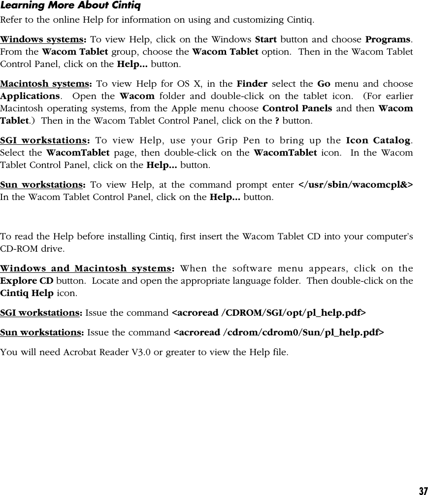 37Learning More About CintiqRefer to the online Help for information on using and customizing Cintiq.Windows systems: To view Help, click on the Windows Start button and choose Programs.From the Wacom Tablet group, choose the Wacom Tablet option.  Then in the Wacom TabletControl Panel, click on the Help... button.Macintosh systems: To view Help for OS X, in the Finder select the Go menu and chooseApplications.  Open the Wacom folder and double-click on the tablet icon.  (For earlierMacintosh operating systems, from the Apple menu choose Control Panels and then WacomTablet.)  Then in the Wacom Tablet Control Panel, click on the ? button.SGI workstations: To view Help, use your Grip Pen to bring up the Icon Catalog.Select the WacomTablet page, then double-click on the WacomTablet icon.  In the WacomTablet Control Panel, click on the Help... button.Sun workstations: To view Help, at the command prompt enter &lt;/usr/sbin/wacomcpl&amp;&gt;In the Wacom Tablet Control Panel, click on the Help... button.To read the Help before installing Cintiq, first insert the Wacom Tablet CD into your computer’sCD-ROM drive.Windows and Macintosh systems: When the software menu appears, click on theExplore CD button.  Locate and open the appropriate language folder.  Then double-click on theCintiq Help icon.SGI workstations: Issue the command &lt;acroread /CDROM/SGI/opt/pl_help.pdf&gt;Sun workstations: Issue the command &lt;acroread /cdrom/cdrom0/Sun/pl_help.pdf&gt;You will need Acrobat Reader V3.0 or greater to view the Help file.