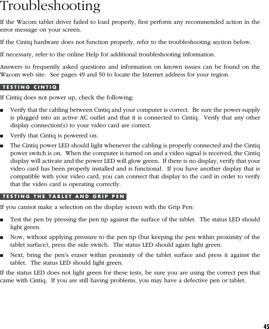 45TroubleshootingIf the Wacom tablet driver failed to load properly, first perform any recommended action in theerror message on your screen.If the Cintiq hardware does not function properly, refer to the troubleshooting section below.If necessary, refer to the online Help for additional troubleshooting information.Answers to frequently asked questions and information on known issues can be found on theWacom web site.  See pages 49 and 50 to locate the Internet address for your region.T E S T I N G   C I N T I QIf Cintiq does not power up, check the following:■Verify that the cabling between Cintiq and your computer is correct.  Be sure the power supplyis plugged into an active AC outlet and that it is connected to Cintiq.  Verify that any otherdisplay connection(s) to your video card are correct.■Verify that Cintiq is powered on.■The Cintiq power LED should light whenever the cabling is properly connected and the Cintiqpower switch is on.  When the computer is turned on and a video signal is received, the Cintiqdisplay will activate and the power LED will glow green.  If there is no display, verify that yourvideo card has been properly installed and is functional.  If you have another display that iscompatible with your video card, you can connect that display to the card in order to verifythat the video card is operating correctly.T E S T I N G   T H E   T A B L E T   A N D   G R I P   P E NIf you cannot make a selection on the display screen with the Grip Pen:■Test the pen by pressing the pen tip against the surface of the tablet.  The status LED shouldlight green.■Now, without applying pressure to the pen tip (but keeping the pen within proximity of thetablet surface), press the side switch.  The status LED should again light green.■Next, bring the pen’s eraser within proximity of the tablet surface and press it against thetablet.  The status LED should light green.If the status LED does not light green for these tests, be sure you are using the correct pen thatcame with Cintiq.  If you are still having problems, you may have a defective pen or tablet.