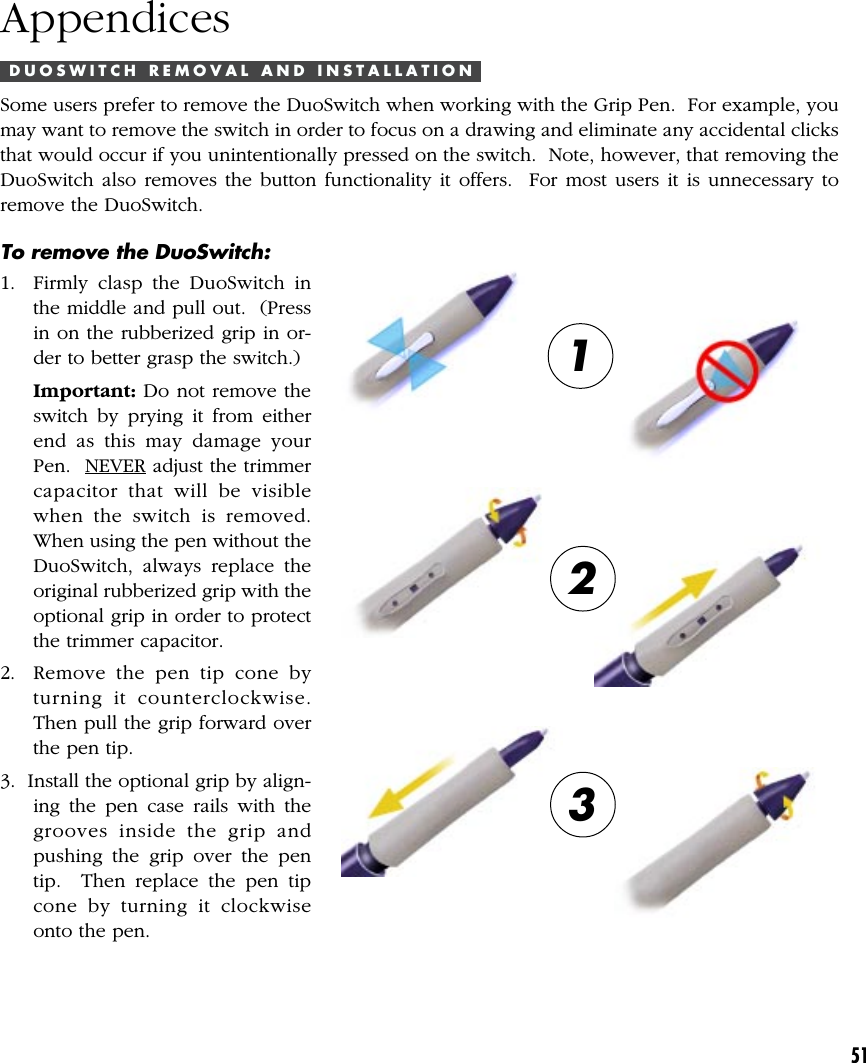 51AppendicesD U O S W I T C H   R E M O V A L   A N D   I N S T A L L A T I O NSome users prefer to remove the DuoSwitch when working with the Grip Pen.  For example, youmay want to remove the switch in order to focus on a drawing and eliminate any accidental clicksthat would occur if you unintentionally pressed on the switch.  Note, however, that removing theDuoSwitch also removes the button functionality it offers.  For most users it is unnecessary toremove the DuoSwitch.123To remove the DuoSwitch:1. Firmly clasp the DuoSwitch inthe middle and pull out.  (Pressin on the rubberized grip in or-der to better grasp the switch.)Important: Do not remove theswitch by prying it from eitherend as this may damage yourPen.  NEVER adjust the trimmercapacitor that will be visiblewhen the switch is removed.When using the pen without theDuoSwitch, always replace theoriginal rubberized grip with theoptional grip in order to protectthe trimmer capacitor.2. Remove the pen tip cone byturning it counterclockwise.Then pull the grip forward overthe pen tip.3.  Install the optional grip by align-ing the pen case rails with thegrooves inside the grip andpushing the grip over the pentip.  Then replace the pen tipcone by turning it clockwiseonto the pen.