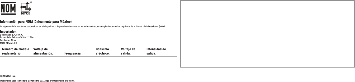 Información para NOM (únicamente para México)La siguiente información se proporciona en el dispositivo o dispositivos descritos en este documento, en cumplimiento con los requisitos de la Norma oficial mexicana (NOM):Importador:Dell México S.A. de C.V.Paseo de la Reforma 2620 - 11° Piso Col. Lomas Altas 11950 México, D.F.Número de modelo reglametario:Voltaje de alimentación: Frequencia:Consumo eléctrico:Voltaje de salida:Intensidad de salida:__________________© 2015 Dell Inc.Trademarks used in this text: Dell and the DELL logo are trademarks of Dell Inc.