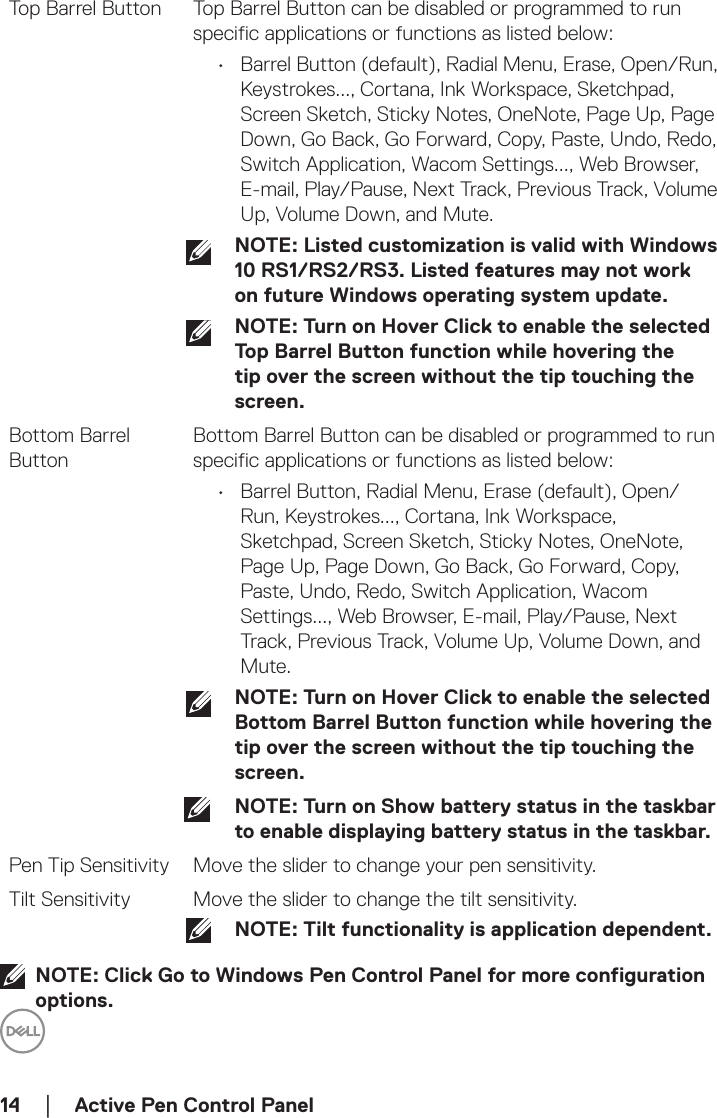 14  │    Active Pen Control PanelTop Barrel Button Top Barrel Button can be disabled or programmed to run specific applications or functions as listed below:•  Barrel Button (default), Radial Menu, Erase, Open/Run, Keystrokes..., Cortana, Ink Workspace, Sketchpad, Screen Sketch, Sticky Notes, OneNote, Page Up, Page Down, Go Back, Go Forward, Copy, Paste, Undo, Redo, Switch Application, Wacom Settings..., Web Browser, E-mail, Play/Pause, Next Track, Previous Track, Volume Up, Volume Down, and Mute.NOTE: Listed customization is valid with Windows 10 RS1/RS2/RS3. Listed features may not work on future Windows operating system update.NOTE: Turn on Hover Click to enable the selected Top Barrel Button function while hovering the tip over the screen without the tip touching the screen.Bottom Barrel ButtonBottom Barrel Button can be disabled or programmed to run specific applications or functions as listed below:•  Barrel Button, Radial Menu, Erase (default), Open/Run, Keystrokes..., Cortana, Ink Workspace, Sketchpad, Screen Sketch, Sticky Notes, OneNote, Page Up, Page Down, Go Back, Go Forward, Copy, Paste, Undo, Redo, Switch Application, Wacom Settings..., Web Browser, E-mail, Play/Pause, Next Track, Previous Track, Volume Up, Volume Down, and Mute.NOTE: Turn on Hover Click to enable the selected Bottom Barrel Button function while hovering the tip over the screen without the tip touching the screen.NOTE: Turn on Show battery status in the taskbar to enable displaying battery status in the taskbar.Pen Tip Sensitivity Move the slider to change your pen sensitivity.Tilt Sensitivity Move the slider to change the tilt sensitivity.NOTE: Tilt functionality is application dependent.NOTE: Click Go to Windows Pen Control Panel for more configuration options.