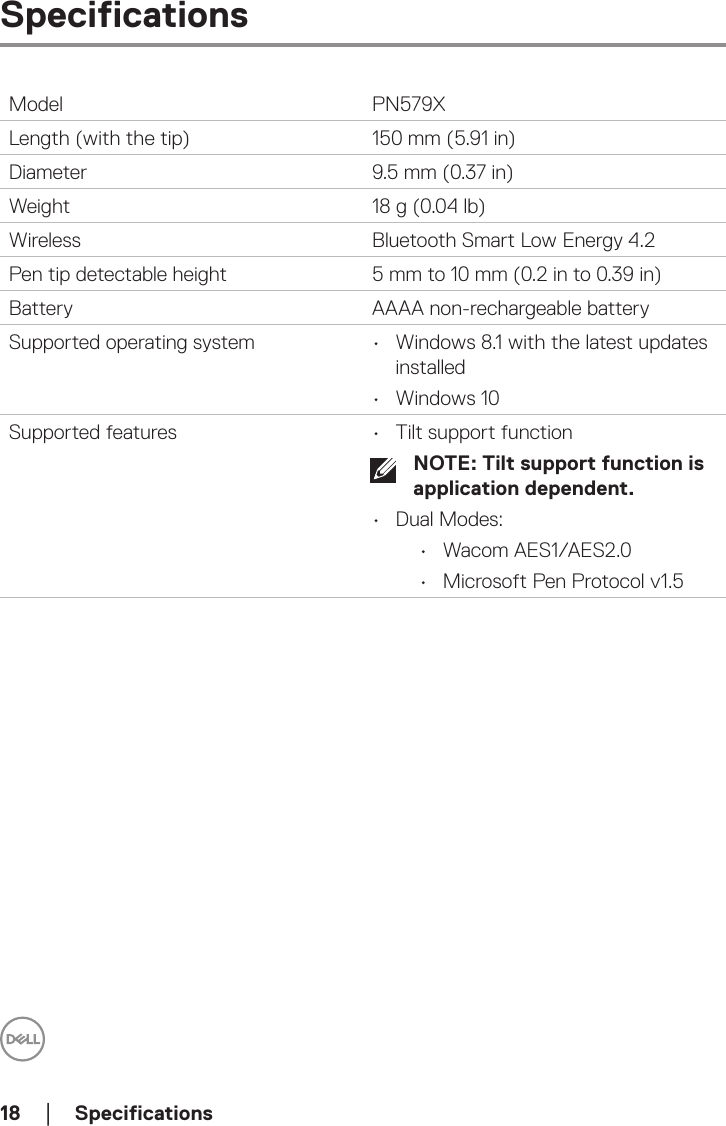 18  │  SpecificationsSpecificationsModel PN579XLength (with the tip) 150 mm (5.91 in)Diameter 9.5 mm (0.37 in)Weight 18 g (0.04 lb)Wireless Bluetooth Smart Low Energy 4.2Pen tip detectable height 5 mm to 10 mm (0.2 in to 0.39 in)Battery AAAA non-rechargeable batterySupported operating system •  Windows 8.1 with the latest updates installed•  Windows 10Supported features •  Tilt support functionNOTE: Tilt support function is application dependent.•  Dual Modes:•  Wacom AES1/AES2.0•  Microsoft Pen Protocol v1.5